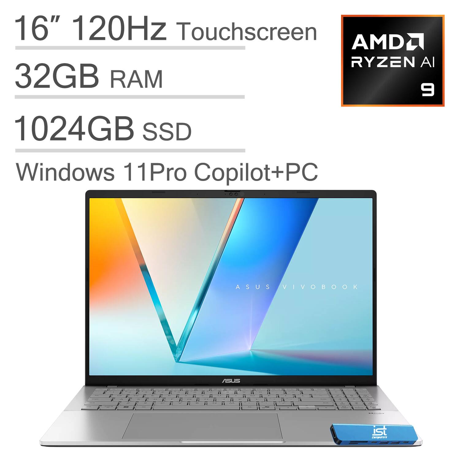 16" 120Hz Touchscreen  
AMD RYZEN AI 9  
32GB RAM  
1024GB SSD  
Windows 11Pro Copilot+PC  

ASUS VIVOBOOK  
ASUS