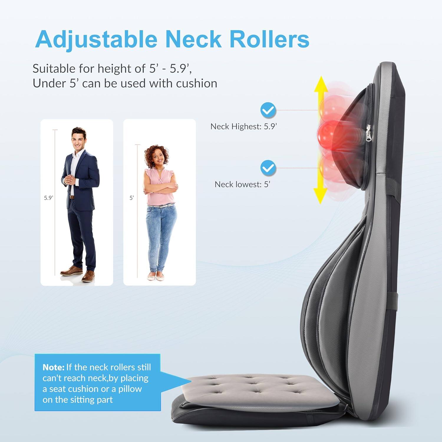 Adjustable Neck Rollers

Suitable for height of 5' - 5.9', Under 5' can be used with cushion

Neck Highest: 5.9'
Neck lowest: 5'

Note: If the neck rollers still can't reach neck, by placing a seat cushion or a pillow on the sitting part