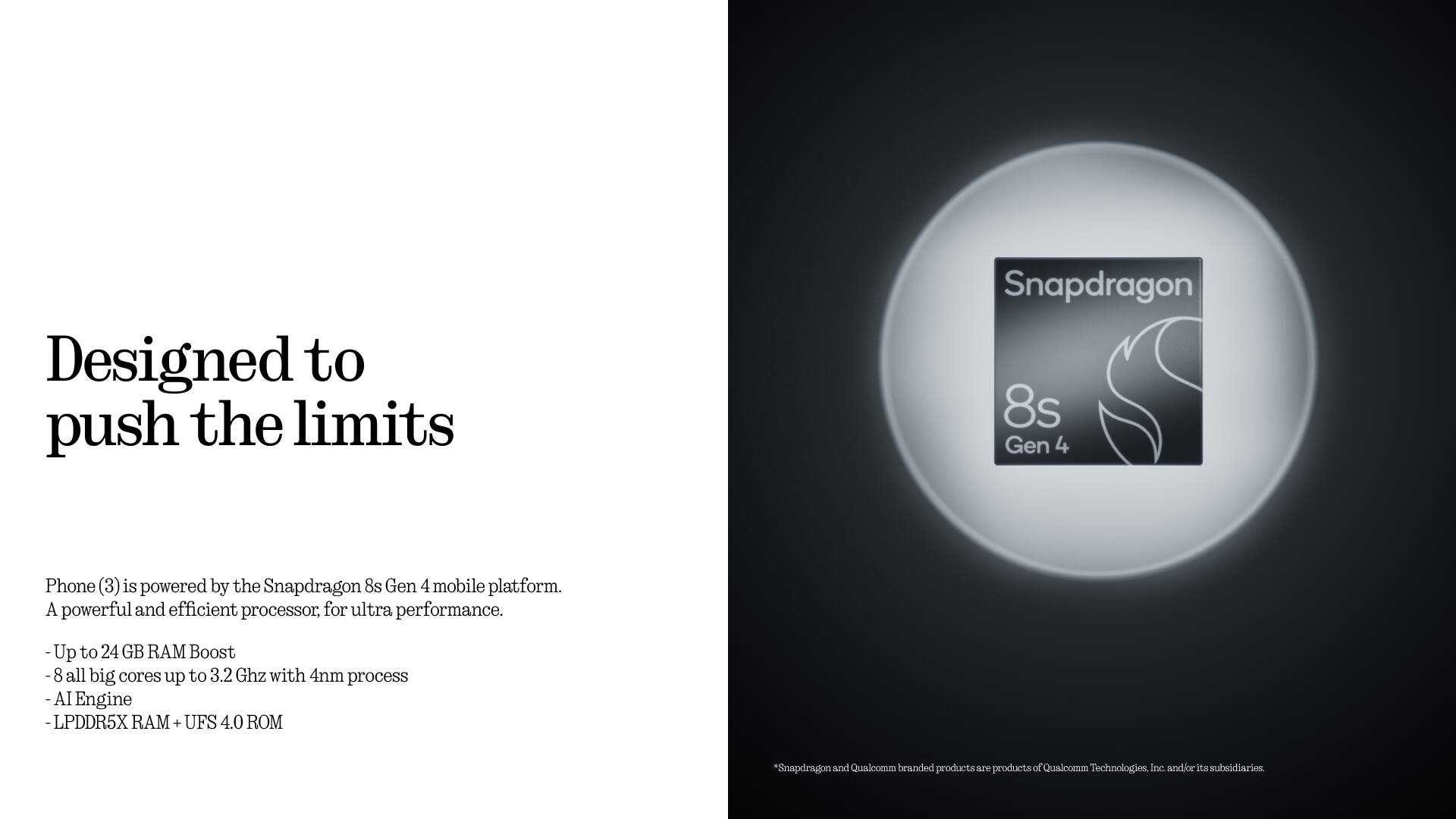 Designed to push the limits

Phone (3) is powered by the Snapdragon 8s Gen 4 mobile platform. A powerful and efficient processor for ultra performance.

- Up to 24 GB RAM Boost
- 8 all big cores up to 3.2 GHz with 4nm process
- AI Engine
- LPDDR5X RAM + UFS 4.0 ROM

*Snapdragon and Qualcomm branded products are products of Qualcomm Technologies, Inc. and/or its subsidiaries.