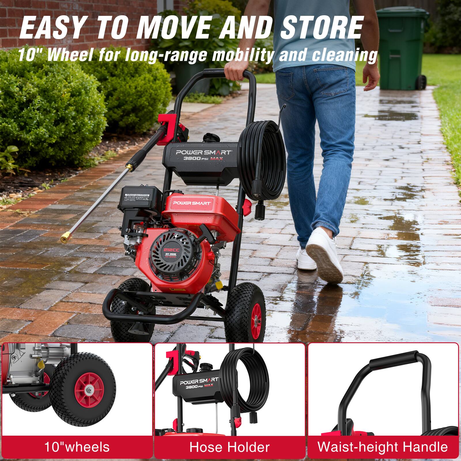 EASY TO MOVE AND STORE  
10" Wheel for long-range mobility and cleaning  

POWER SMART 3800 PSI MAX  
212CC in -  
1 POWERSM RT 3800 PSI MAX  
10"wheels  
Hose Holder  
Waist-height Handle