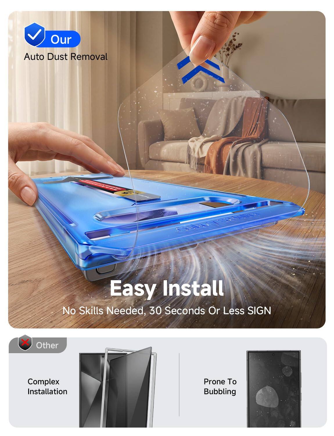 Our  
Auto Dust Removal  
S24blka Galaxy  
Easy Install  
No Skills Needed, 30 Seconds Or Less SIGN  
Other  
Complex Installation  
Prone To Bubbling