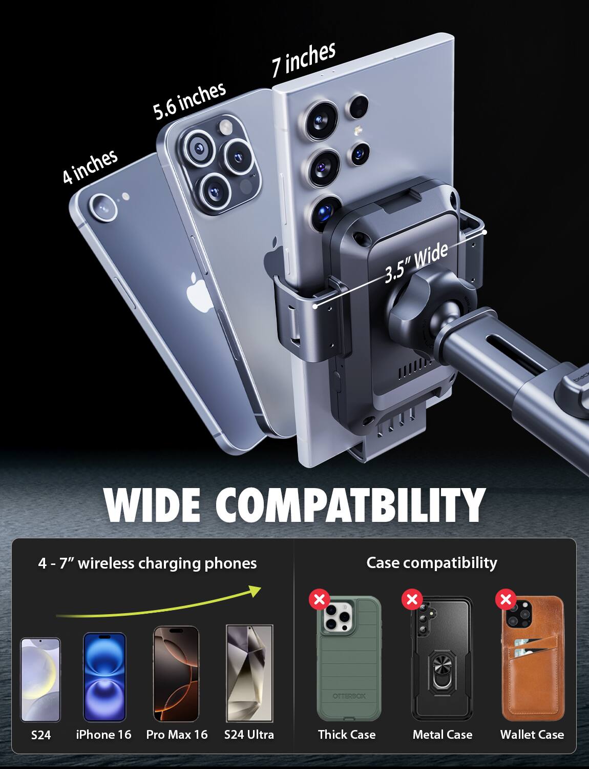 4 inches  
5.6 inches  
7 inches  
3.5" Wide  

WIDE COMPATIBILITY  

4 - 7" wireless charging phones  

Case compatibility  
x x x  

OTTERBOX S24  
iPhone 16  
Pro Max 16  
S24 Ultra  

Thick Case  
Metal Case  
Wallet Case