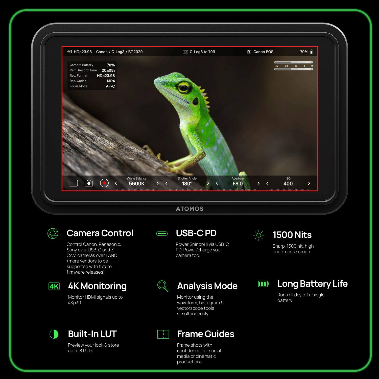 HDp23.98 - Canon C-Log3 BT.2020 C-Log3 to 709 Canon EOS 70% Camera Battery 70% Rem. Record Time 20-08. Rec. Format HDp23.98 Rec. Codec MP4 Focus Mode AF-C - White Balance 5600K Shutter Angle 180 Aperture F8.0 ISO 400 ATOMOS Camera Control Control Canon, Panasonic, Sony over USB-C and Z CAM cameras over LANC (more vendors to be supported with future firmware releases) 4K Monitoring Monitor HDMI signals up to 4Kp30 USB-C PD Power Shinobi II via USB-C PD Power/Charge your camera too Analysis Mode Monitor using the waveform, histogram & vectorscope tools simultaneously 1500 Nits Sharp, 1500 nit, high-brightness screen Long Battery Life Runs all day off a single battery Built-In LUT Preview your look & store up to 8 LUTS Frame Guides Frame shots with confidence. for social media or cinematic productions