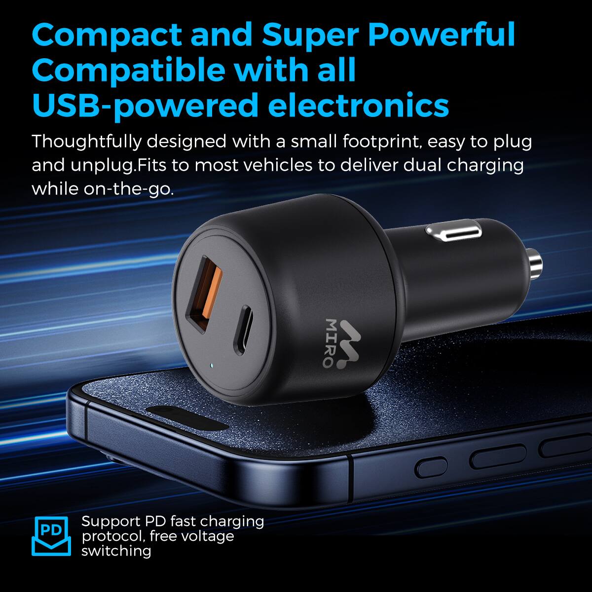 Compact and Super Powerful
Compatible with all USB-powered electronics
Thoughtfully designed with a small footprint, easy to plug and unplug. Fits to most vehicles to deliver dual charging while on-the-go.
MIRO W Support PD fast charging protocol, free voltage switching