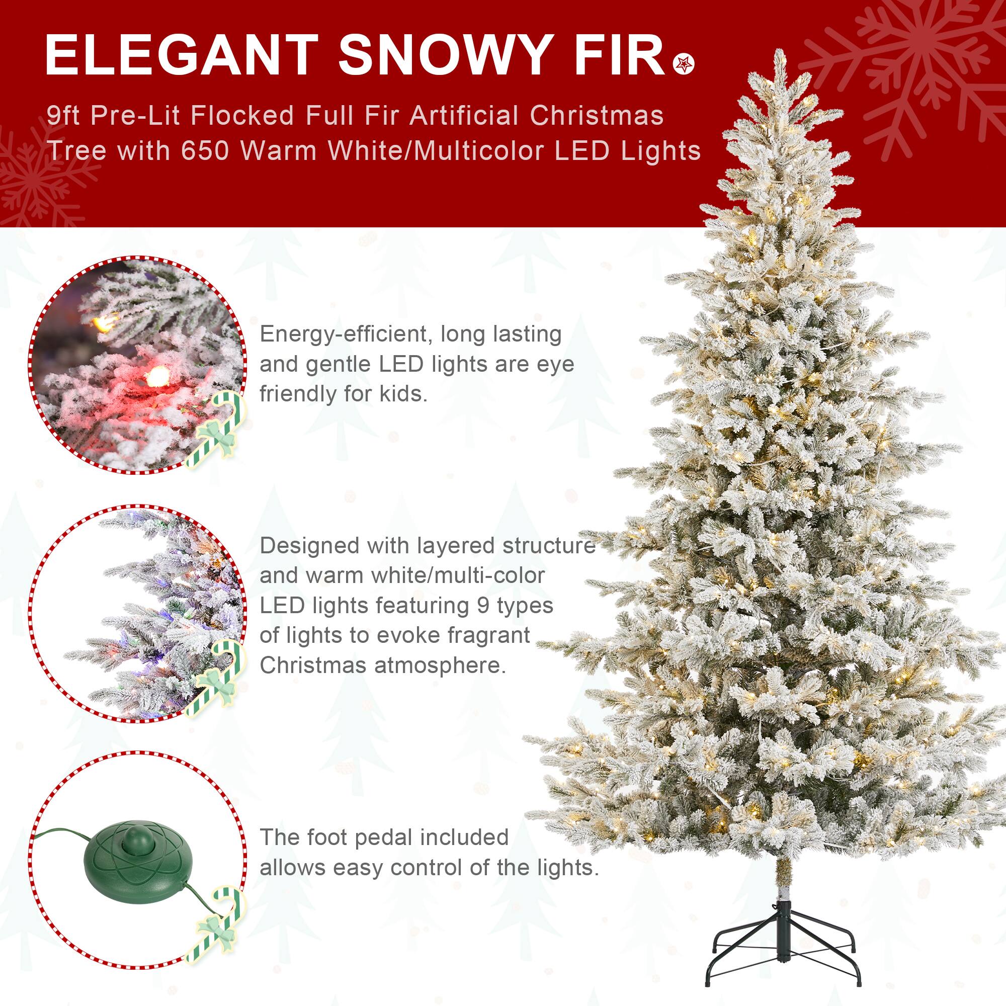 ELEGANT SNOWY FIR  
9ft Pre-Lit Flocked Full Fir Artificial Christmas Tree with 650 Warm White/Multicolor LED Lights

Energy-efficient, long lasting and gentle LED lights are eye friendly for kids.

Designed with layered structure and warm white/multi-color LED lights featuring 9 types of lights to evoke fragrant Christmas atmosphere.

The foot pedal included allows easy control of the lights.