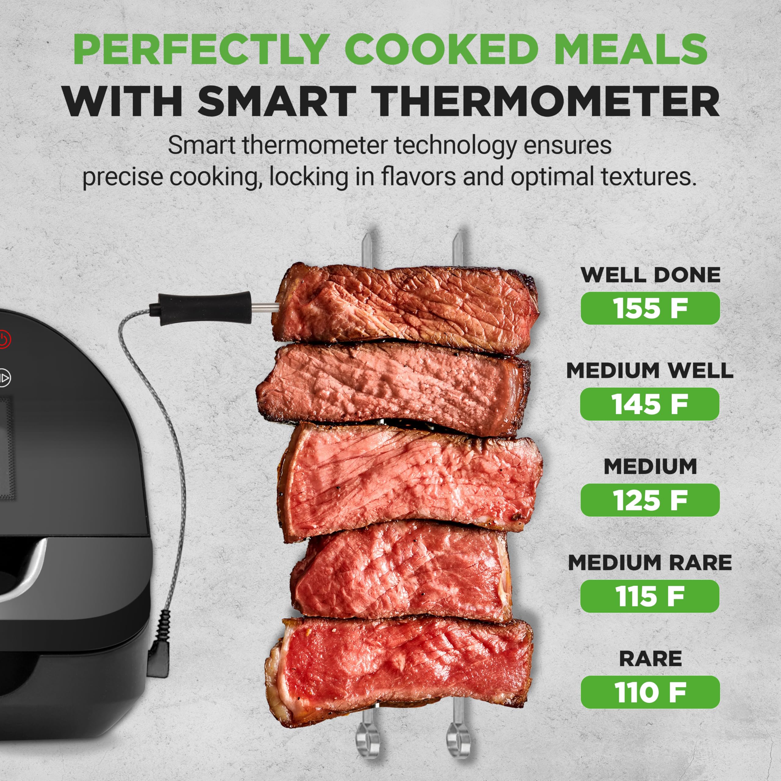 PERFECTLY COOKED MEALS WITH SMART THERMOMETER

Smart thermometer technology ensures precise cooking, locking in flavors and optimal textures.

- WELL DONE 155 F
- MEDIUM WELL 145 F
- MEDIUM 125 F
- MEDIUM RARE 115 F
- RARE 110 F