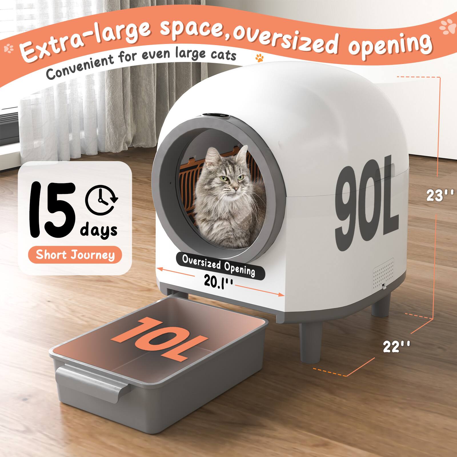 Extra-large space, oversized opening  
Convenient for even large cats  

15 days Short Journey  

90L  

Oversized Opening 20.1"  

23"  

22"  

10L