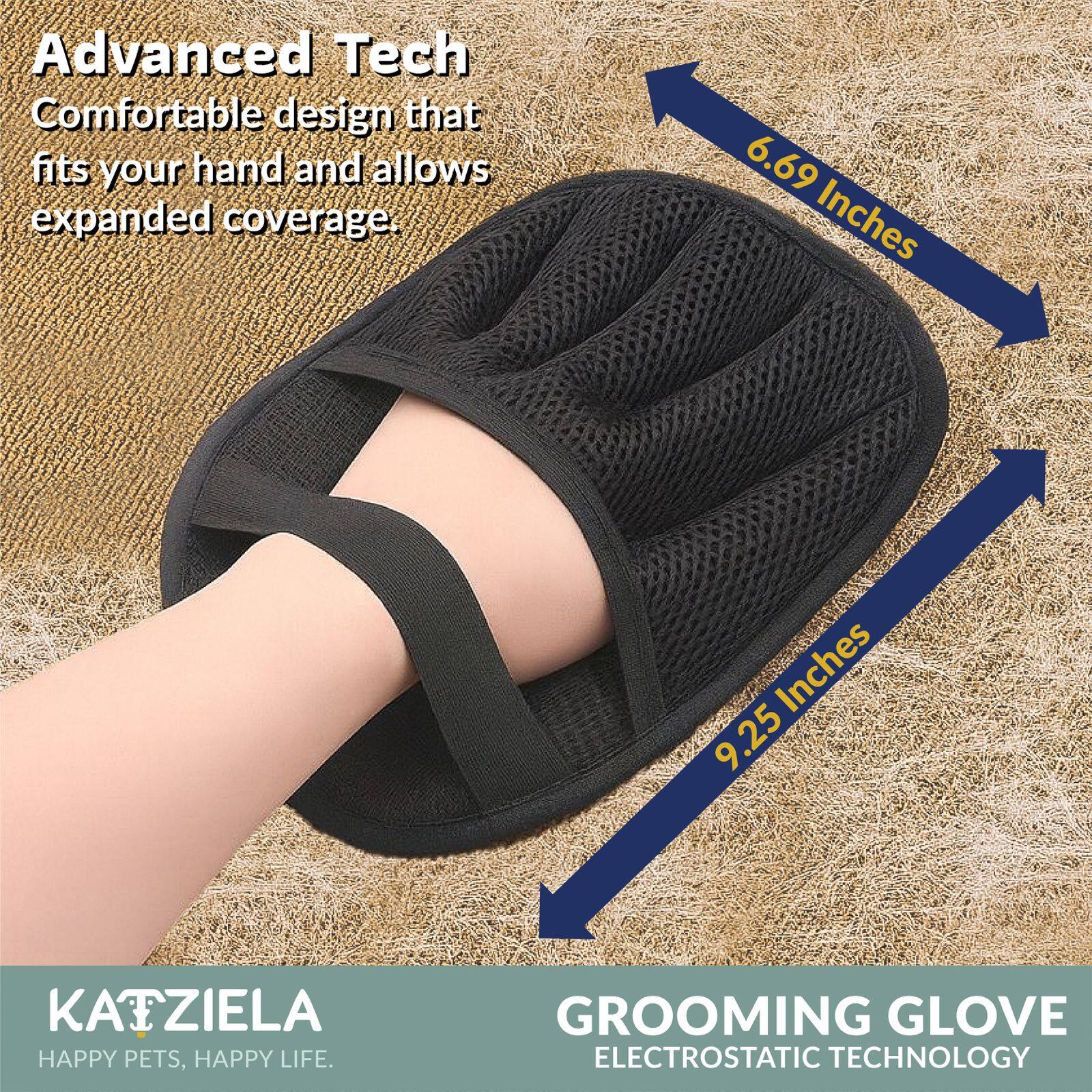 Advanced Tech  
Comfortable design that fits your hand and allows expanded coverage.  

6.69 Inches  
9.25 Inches  

KAIZIELA  
HAPPY PETS, HAPPY LIFE.  

GROOMING GLOVE  
ELECTROSTATIC TECHNOLOGY