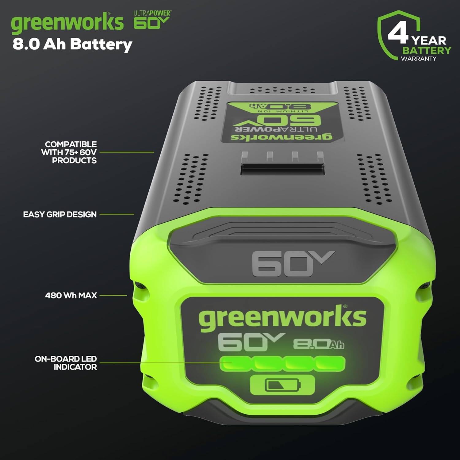 ULTRAPOWER greenworks 60V 8.0 Ah Battery  
4 YEAR BATTERY WARRANTY  
COMPATIBLE WITH 75+ 60V PRODUCTS  
EASY GRIP DESIGN  
480 Wh MAX  
ON-BOARD LED INDICATOR