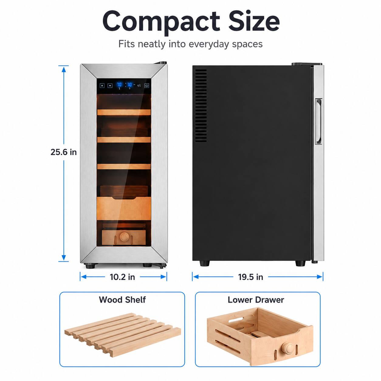 Compact Size  
Fits neatly into everyday spaces  

10 1 R - wt 2  
25.6 in  
10.2 in  
19.5 in  

Wood Shelf  
Lower Drawer