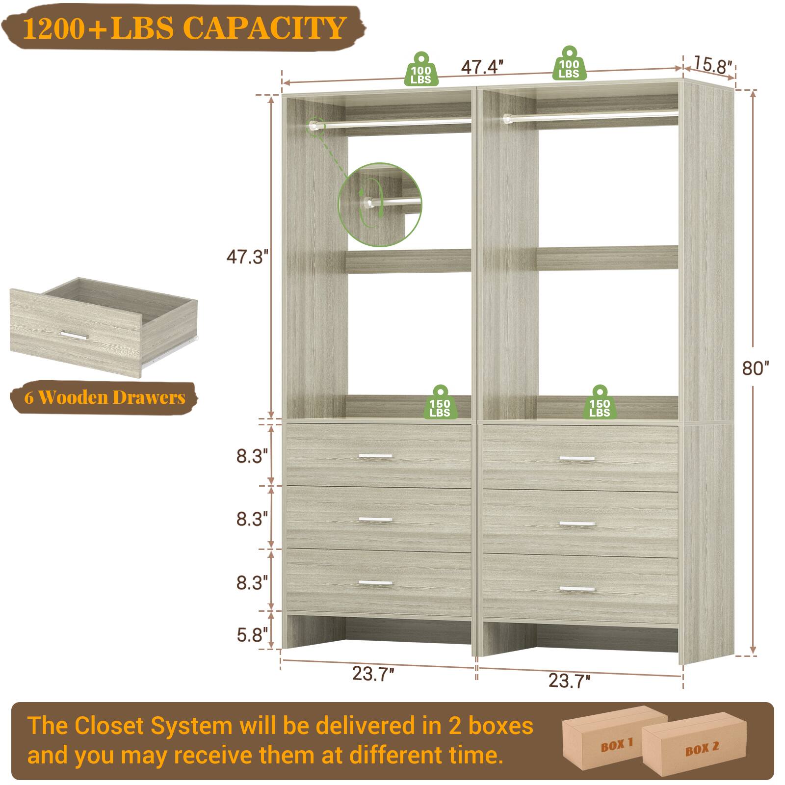 1200+ LBS CAPACITY

47.4" (100 LBS)
15.8"
47.3"
6 Wooden Drawers
150 LBS
150 LBS
80"
8.3"
8.3"
8.3"
5.8"
23.7"
23.7"

The Closet System will be delivered in 2 boxes and you may receive them at different time.

BOX 1
BOX 2
