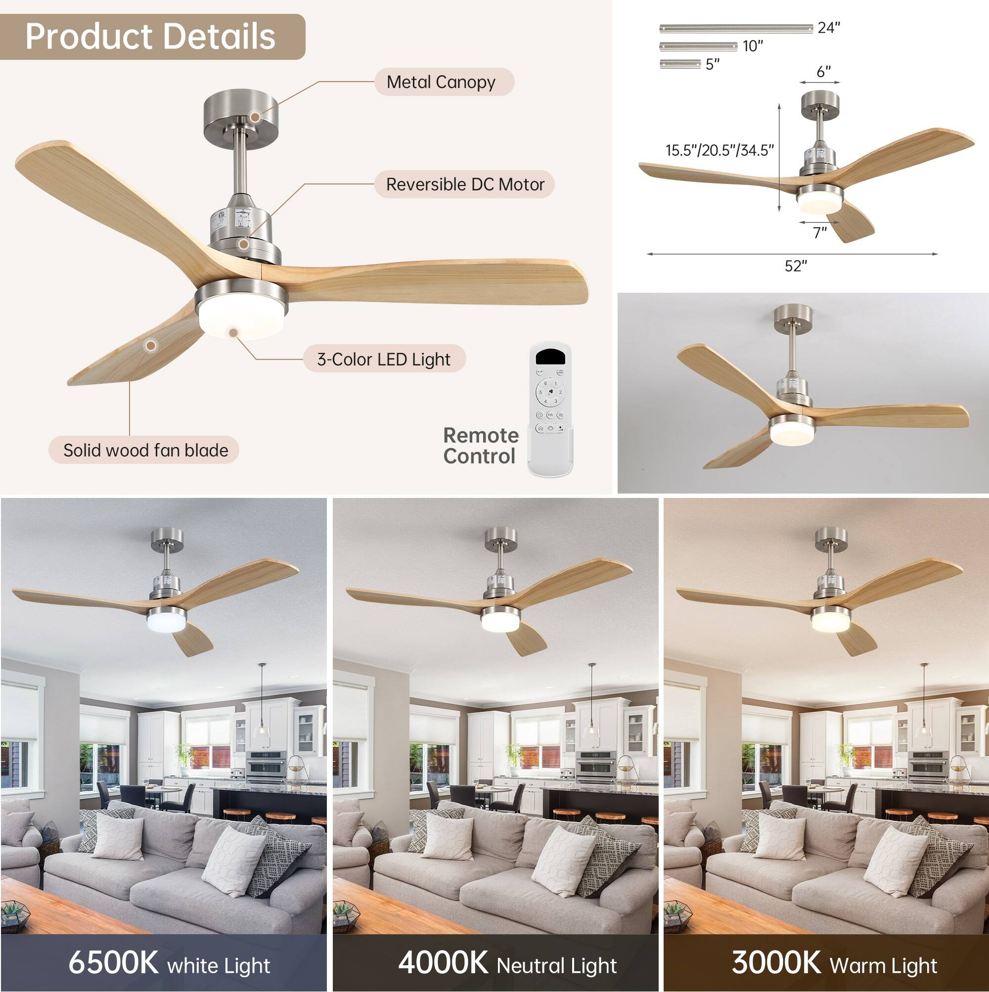 Product Details: Metal Canopy, Reversible DC Motor, 3-Color LED Light, Solid wood fan blade, Remote Control

Specifications: 5", 10", 24", 6", 15.5"/20.5"/34.5", 7, 52"

Light Colors: 6500K white Light, 4000K Neutral Light, 3000K Warm Light