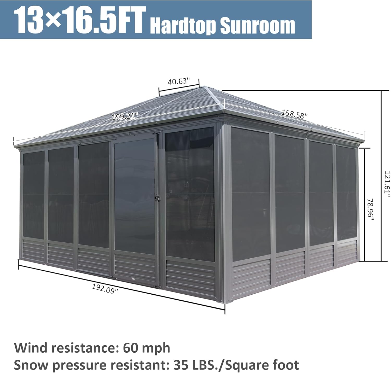 13x16.5FT Hardtop Sunroom

40.63"  
199.21"  
158.58"  
78.96"  
121.61"  
192.09"  

Wind resistance: 60 mph  
Snow pressure resistant: 35 LBS./Square foot