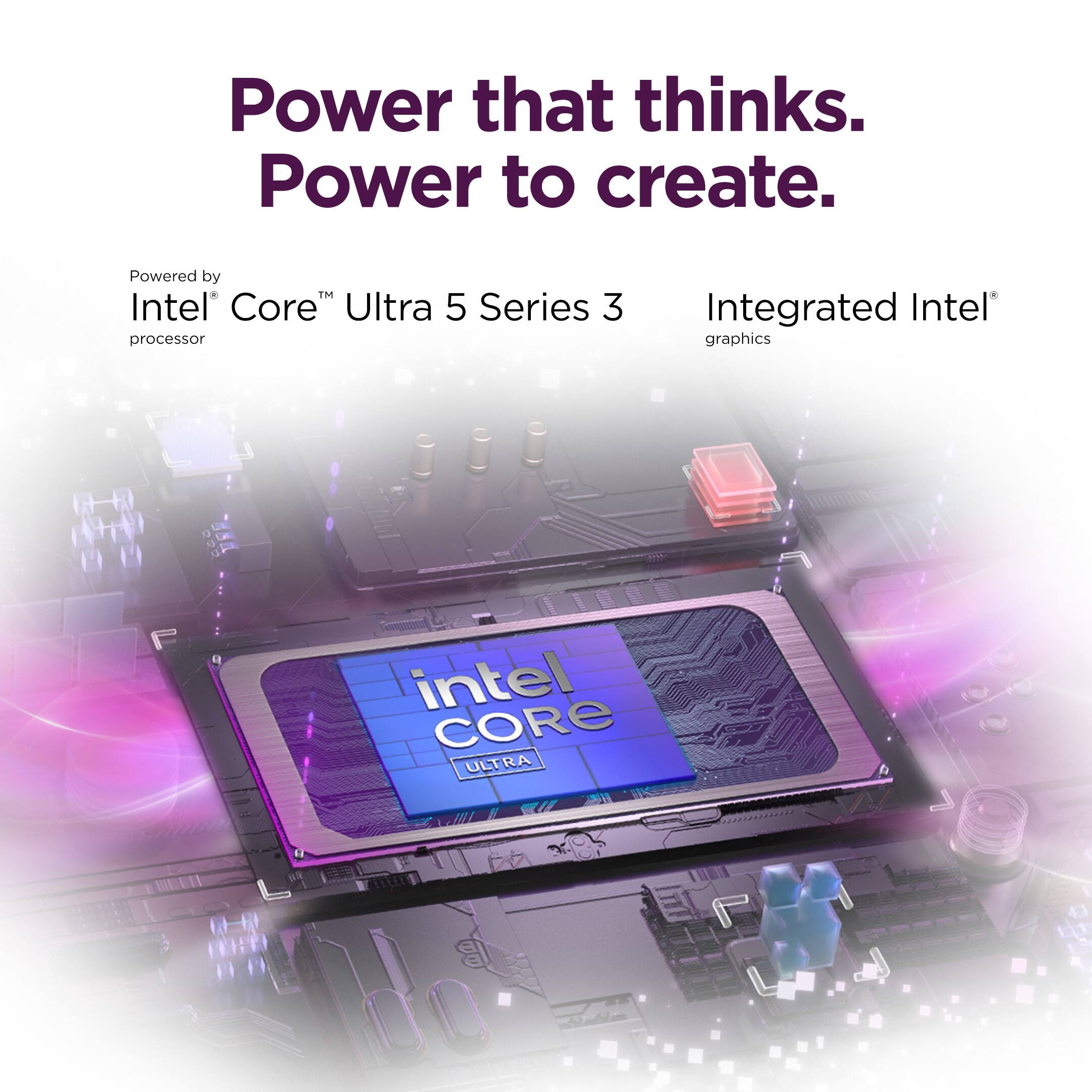 Power that thinks.  
Power to create.  

Powered by Intel Core™ Ultra 5 Series 3 processor  
Integrated Intel® graphics  
intel CORE ULTRA