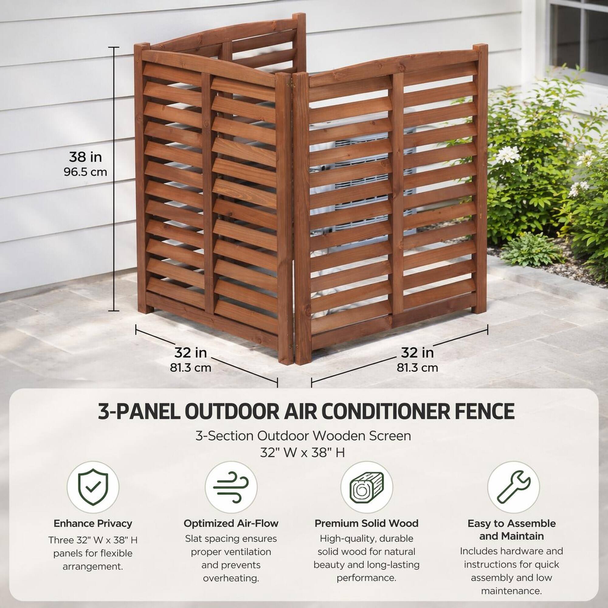 38 in 96.5 cm  
32 in 81.3 cm  
32 in 81.3 cm  

3-PANEL OUTDOOR AIR CONDITIONER FENCE  
3-Section Outdoor Wooden Screen 32" W X 38" H  

Enhance Privacy  
Three 32" W X 38" H panels for flexible arrangement.  

Optimized Air-Flow  
Slat spacing ensures proper ventilation and prevents overheating.  

Premium Solid Wood  
High-quality, durable solid wood for natural beauty and long-lasting performance.  

Easy to Assemble and Maintain  
Includes hardware and instructions for quick assembly and low maintenance.