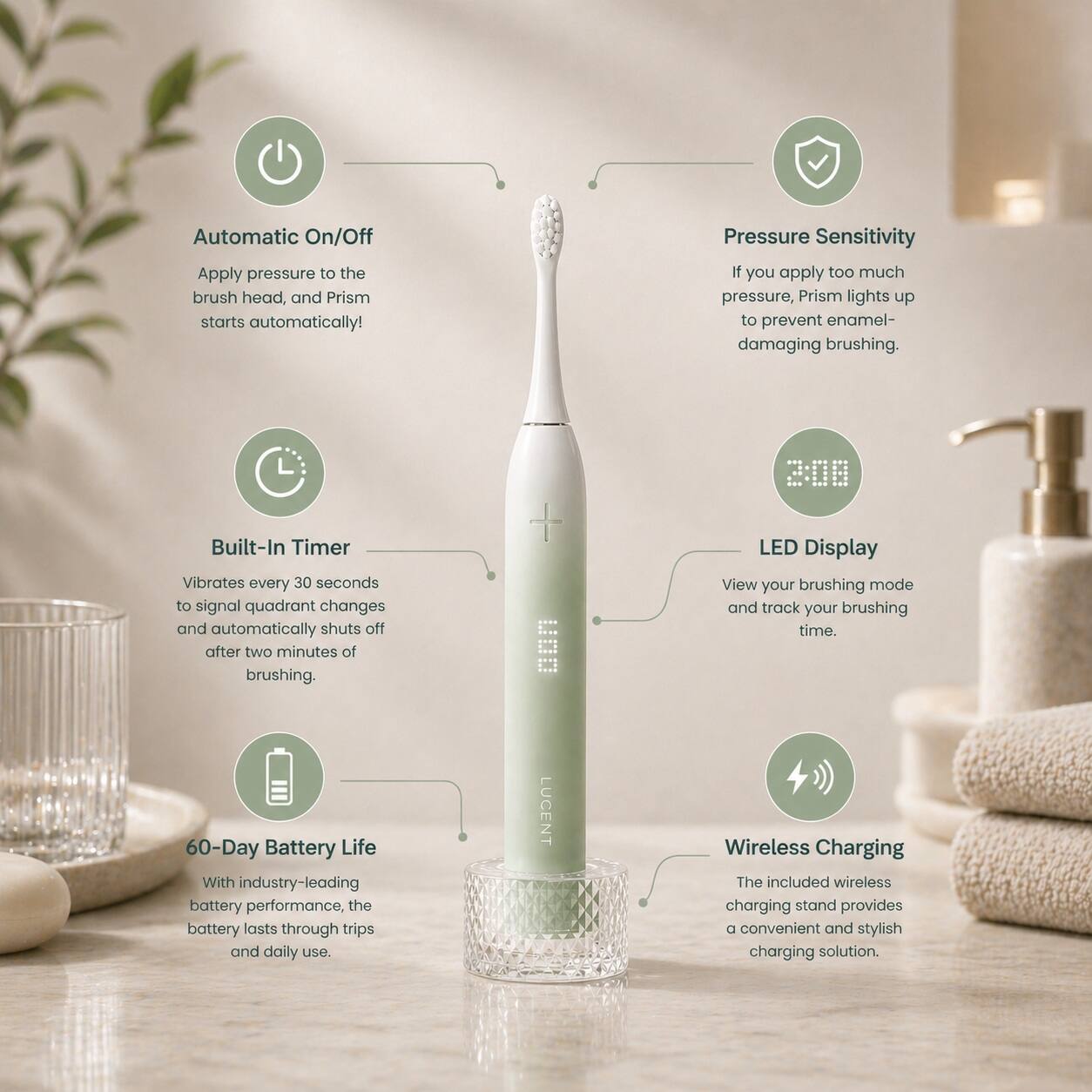 Automatic On/Off  
Apply pressure to the brush head, and Prism starts automatically!

Pressure Sensitivity  
If you apply too much pressure, Prism lights up to prevent enamel-damaging brushing.

Built-In Timer  
Vibrates every 30 seconds to signal quadrant changes and automatically shuts off after two minutes of brushing.

LED Display  
View your brushing mode and track your brushing time.

60-Day Battery Life  
With industry-leading battery performance, the battery lasts through trips and daily use.

Wireless Charging  
The included wireless charging stand provides a convenient and stylish charging solution.