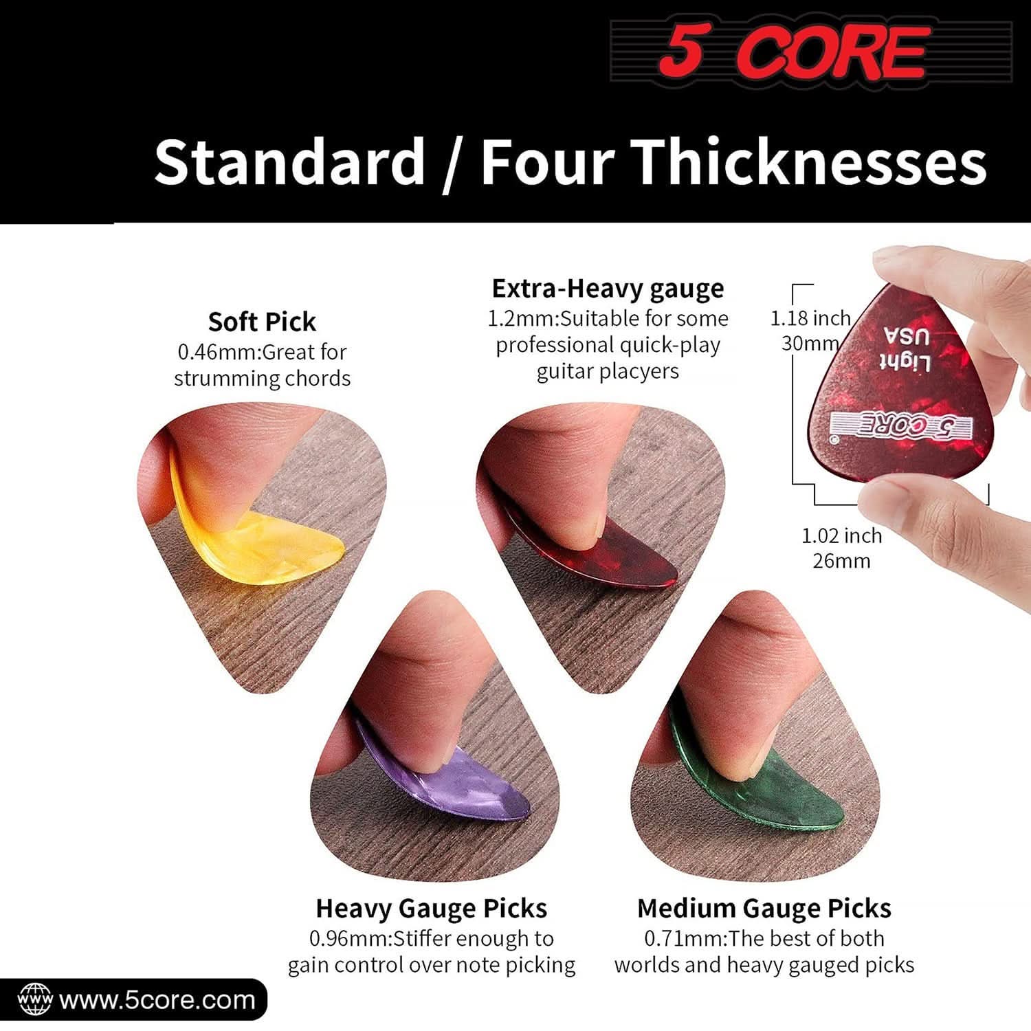 5 CORE

Standard / Four Thicknesses

Soft Pick  
0.46mm: Great for strumming chords

Extra-Heavy gauge  
1.2mm: Suitable for some professional quick-play guitar players

Heavy Gauge Picks  
0.96mm: Stiffer enough to gain control over note picking

Medium Gauge Picks  
0.71mm: The best of both worlds and heavy gauged picks

1.18 inch 30mm  
1.02 inch 26mm

www.5core.com