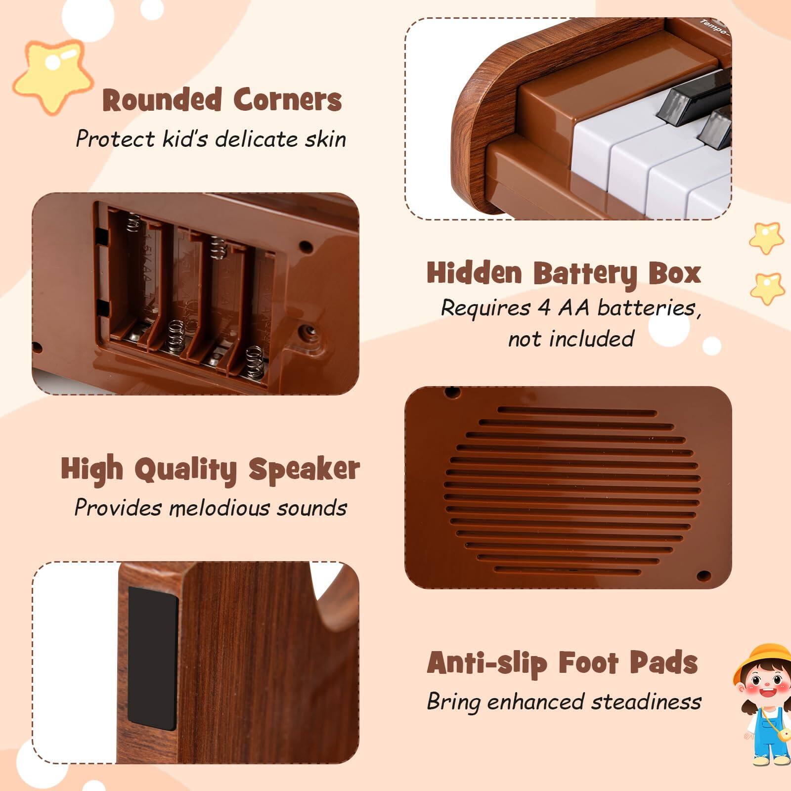 - Rounded Corners
  - Protect kid's delicate skin

- Hidden Battery Box
  - Requires 4 AA batteries, not included

- High Quality Speaker
  - Provides melodious sounds

- Anti-slip Foot Pads
  - Bring enhanced steadiness