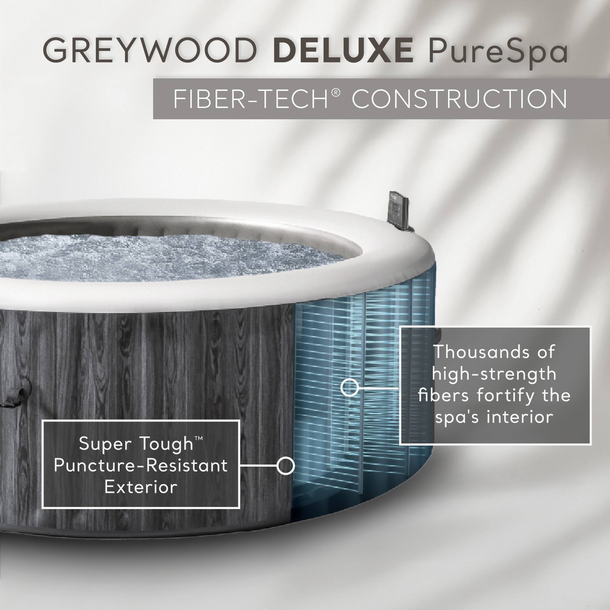 GREYWOOD DELUXE PureSpa  
FIBER-TECH® CONSTRUCTION  

Super Tough™ Puncture-Resistant Exterior  

Thousands of high-strength fibers fortify the spa's interior