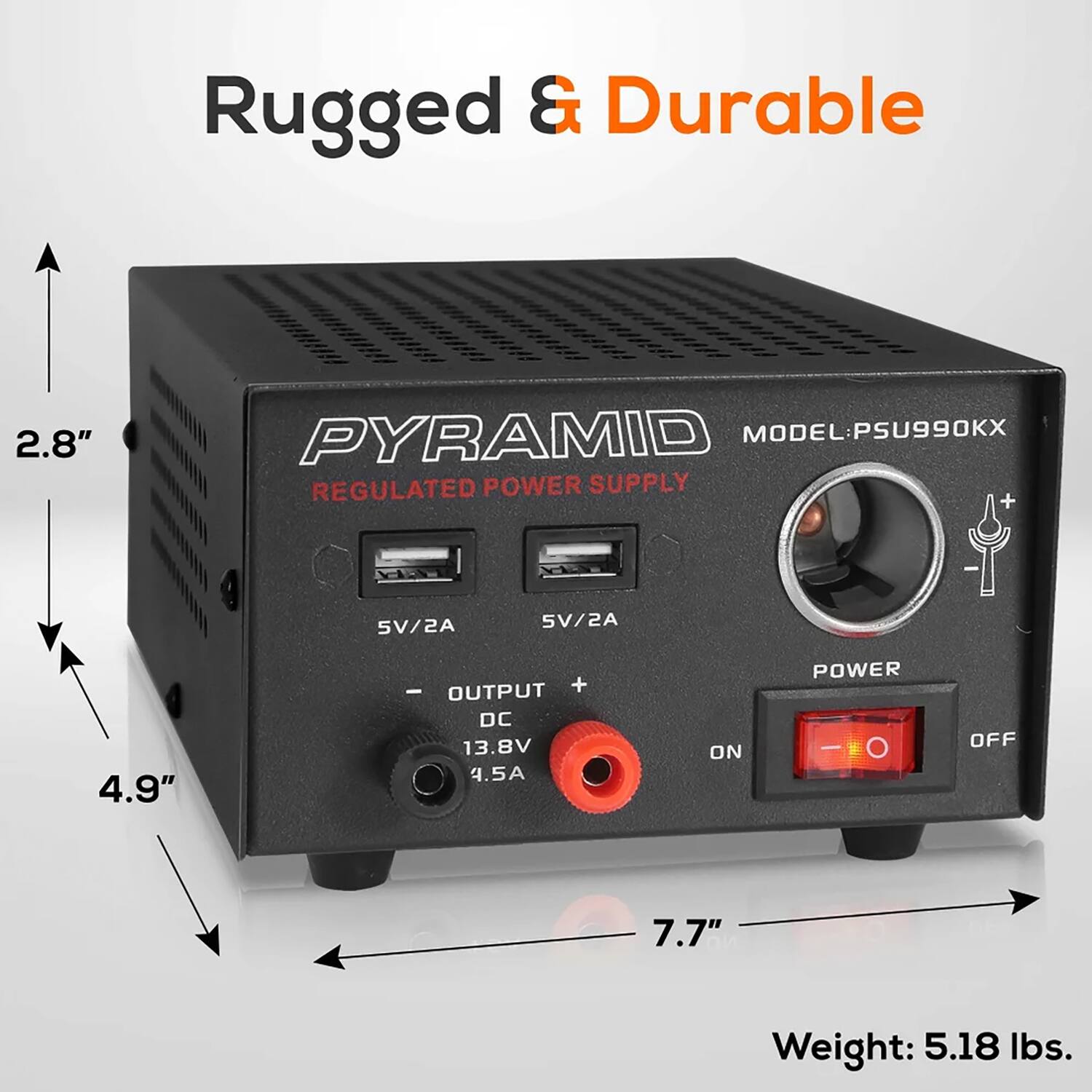 Rugged & Durable

PYRAMID MODEL: PSU990KX

REGULATED POWER SUPPLY

- 5V/2A
- 5V/2A
- OUTPUT DC 13.8V 4.5A

POWER
ON OFF

Weight: 5.18 lbs.

Dimensions:
- Height: 2.8"
- Width: 4.9"
- Depth: 7.7"
