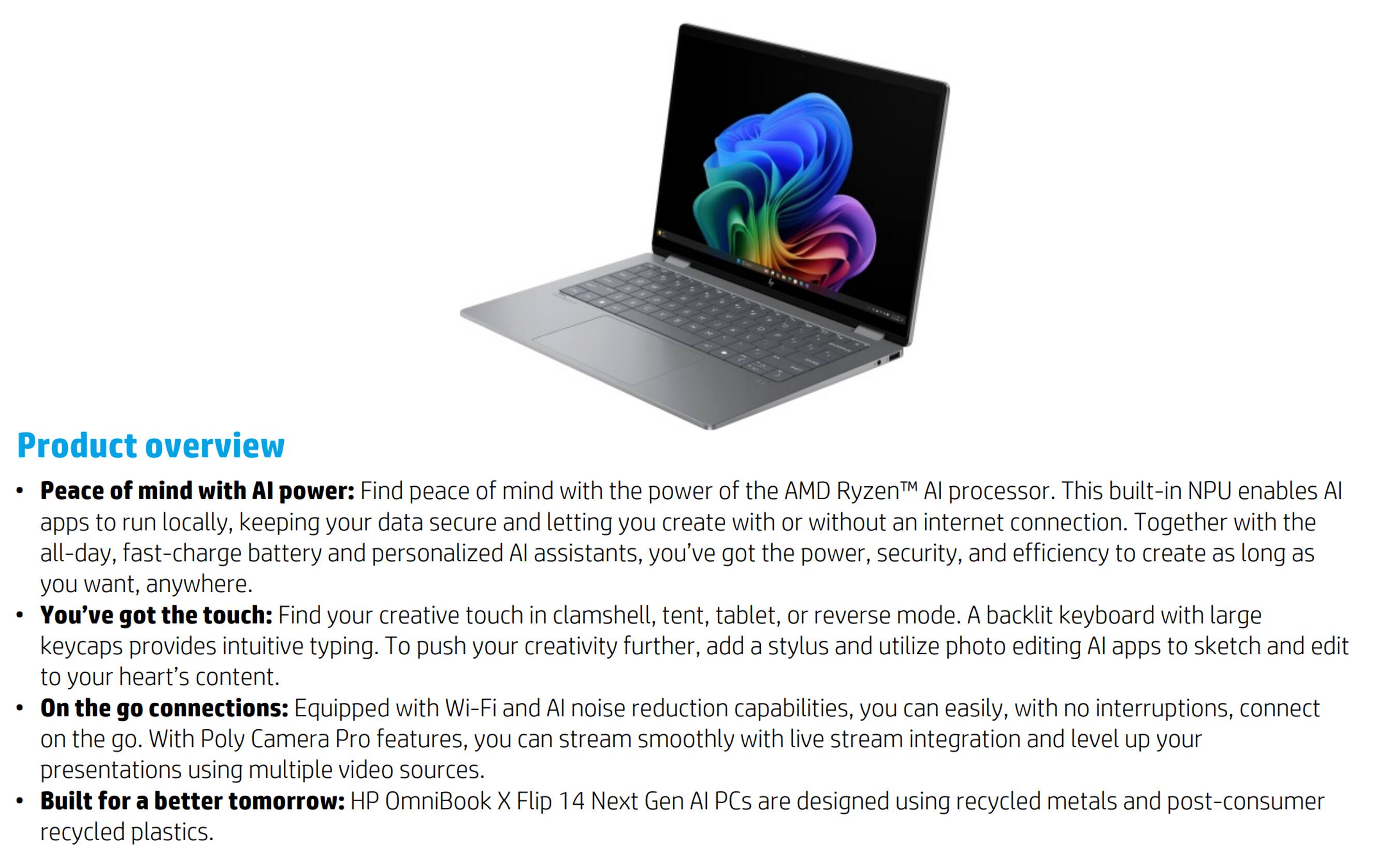 **Product overview**

- **Peace of mind with AI power:** Find peace of mind with the power of the AMD Ryzen™ AI processor. This built-in NPU enables AI apps to run locally, keeping your data secure and letting you create with or without an internet connection. Together with the all-day, fast-charge battery and personalized AI assistants, you've got the power, security, and efficiency to create as long as you want, anywhere.

- **You've got the touch:** Find your creative touch in clamshell, tent, tablet, or reverse mode. A backlit keyboard with large keycaps provides intuitive typing. To push your creativity further, add a stylus and utilize photo editing AI apps to sketch and edit to your heart's content.

- **On the go connections:** Equipped with Wi-Fi and AI noise reduction capabilities, you can easily, with no interruptions, connect on the go. With Poly Camera Pro features, you can stream smoothly with live stream integration and level up your presentations using multiple video sources.

- **Built for a better tomorrow:** HP OmniBook X Flip 14 Next Gen AI PCs are designed using recycled metals and post-consumer recycled plastics.