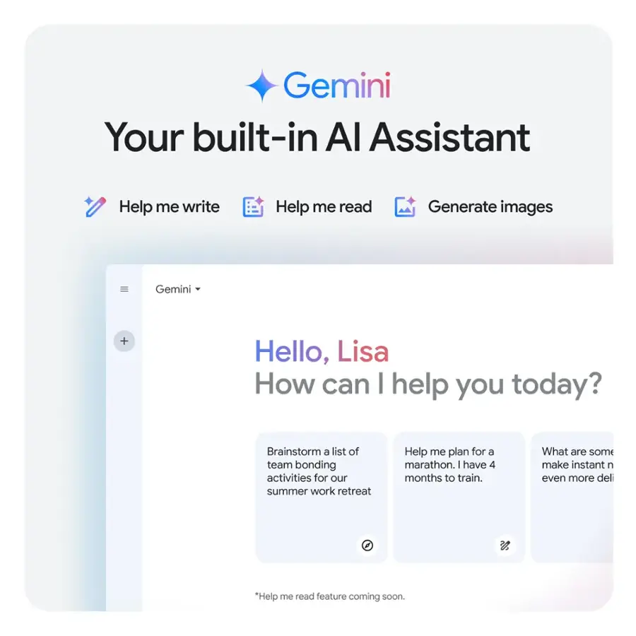 Gemini Your built-in Al Assistant Help me write Help me read Generate images Gemini + Hello, Lisa How can I help you today? Brainstorm a list of team bonding activities for our summer work retreat Help me plan for a marathon. I have 4 months to train. What are some make instant n even more deli