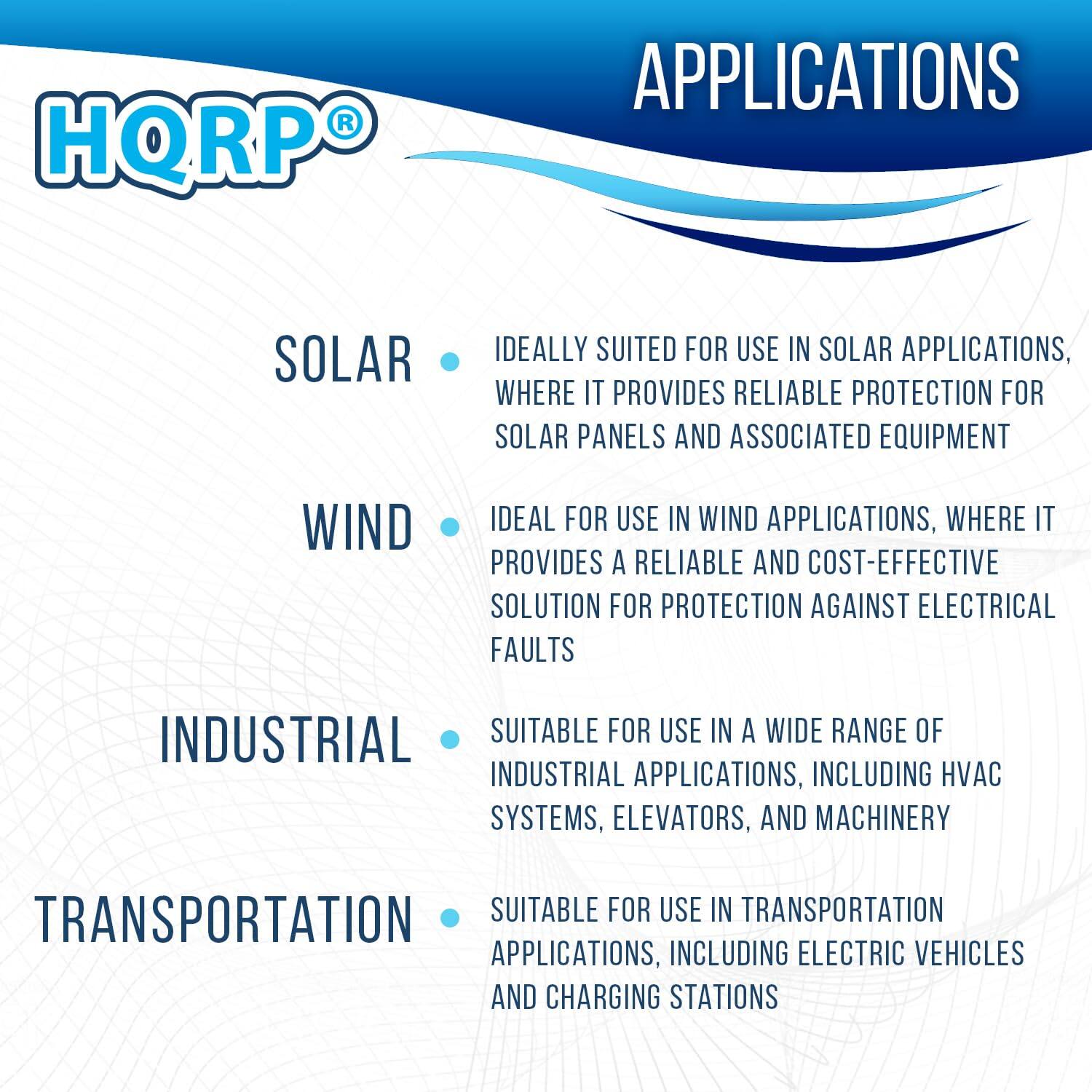 HQRP APPLICATIONS

SOLAR  
Ideally suited for use in solar applications, where it provides reliable protection for solar panels and associated equipment.

WIND  
Ideal for use in wind applications, where it provides a reliable and cost-effective solution for protection against electrical faults.

INDUSTRIAL  
Suitable for use in a wide range of industrial applications, including HVAC systems, elevators, and machinery.

TRANSPORTATION  
Suitable for use in transportation applications, including electric vehicles and charging stations.