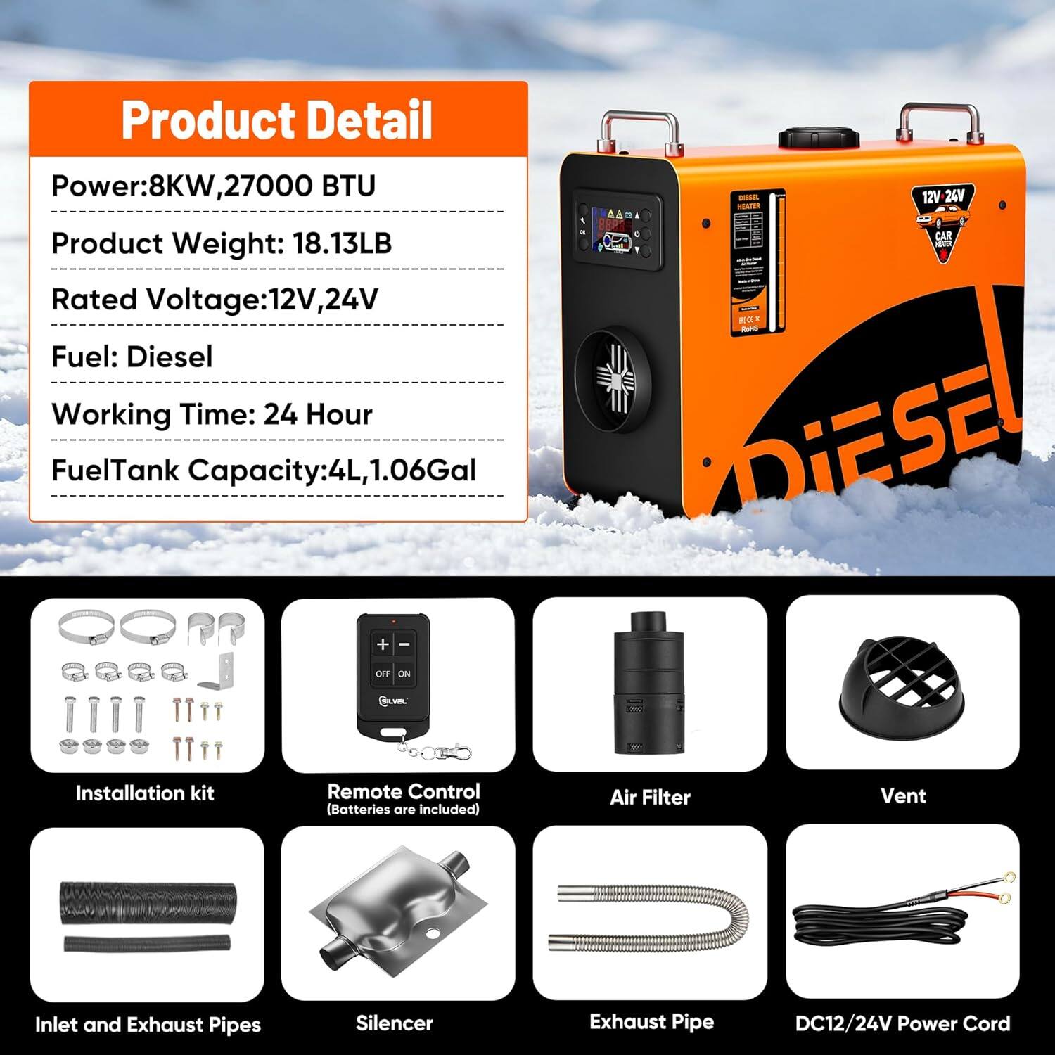 Product Detail

- Power: 8KW, 27000 BTU
- Product Weight: 18.13LB
- Rated Voltage: 12V, 24V
- Fuel: Diesel
- Working Time: 24 Hour
- Fuel Tank Capacity: 4L, 1.06Gal

Installation kit
Remote Control (Batteries are included)
Air Filter
Vent
Inlet and Exhaust Pipes
Silencer
Exhaust Pipe
DC12/24V Power Cord