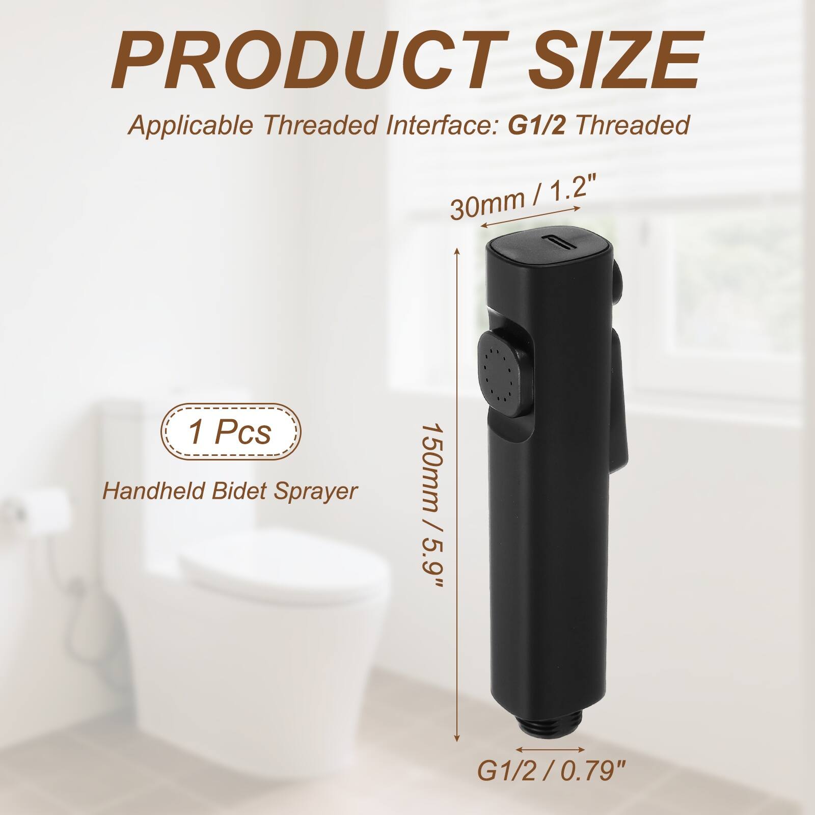 PRODUCT SIZE  
Applicable Threaded Interface: G1/2 Threaded  
30mm / 1.2"  
1 Pcs Handheld Bidet Sprayer  
150mm / 5.9"  
G1/2 / 0.79"