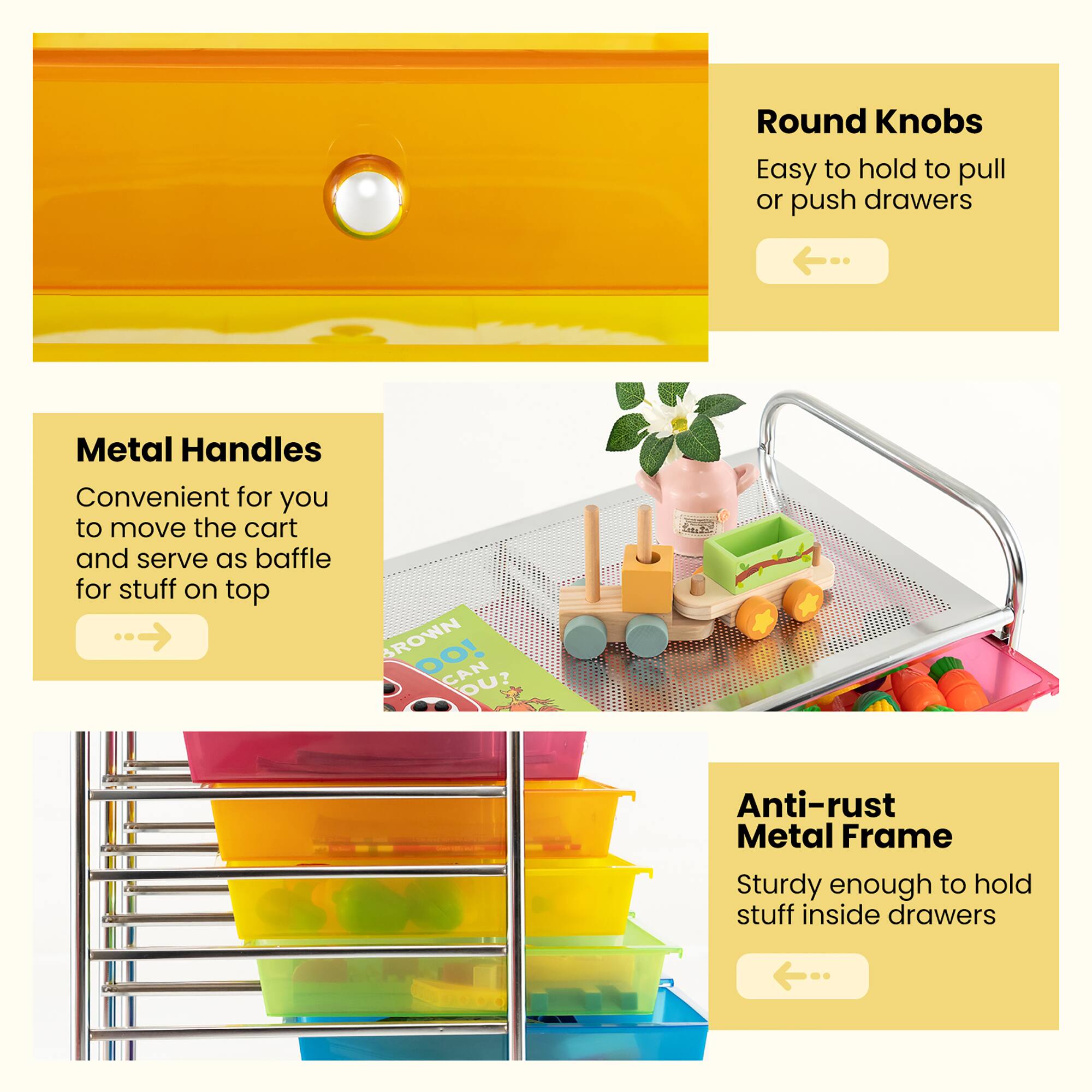 - **Round Knobs**
  - Easy to hold to pull or push drawers

- **Metal Handles**
  - Convenient for you to move the cart and serve as baffle for stuff on top

- **Anti-rust Metal Frame**
  - Sturdy enough to hold stuff inside drawers