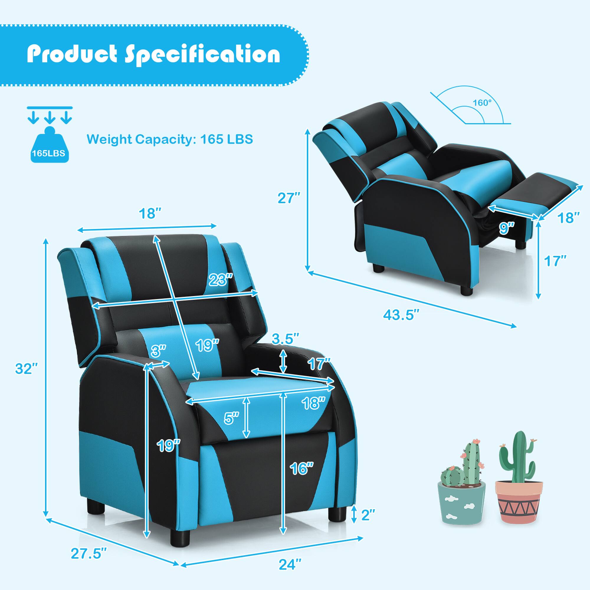 Product Specification

Weight Capacity: 165 LBS

- Width: 27"
- Depth: 32"
- Height: 43.5"
- Seat Height: 18"
- Seat Depth: 19"
- Armrest Height: 23"
- Armrest Width: 18"
- Back Height: 27.5"
- Back Width: 24"
- Seat Width: 19"
- Seat Depth: 17"
- Armrest Width: 3.5"
- Armrest Height: 9"
- Table Height: 16"
- Table Width: 18"
- Table Depth: 5"
- Recliner Angle: 160°