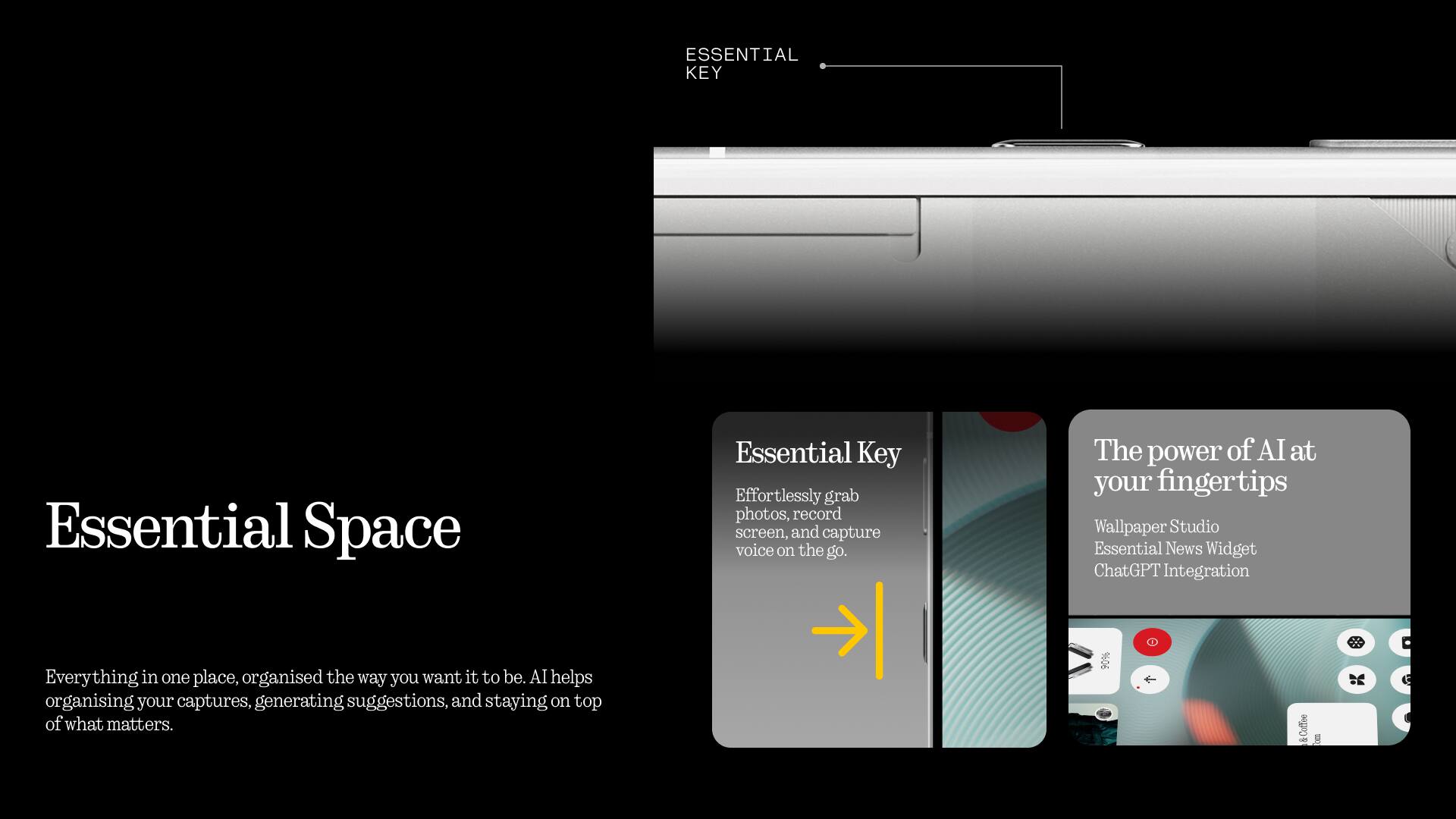 **ESSENTIAL KEY**

**Essential Space**

Effortlessly grab photos, record screen, and capture voice on the go. The power of AI at your fingertips.

**Wallpaper Studio**
**Essential News Widget**
**ChatGPT Integration**

Everything in one place, organised the way you want it to be. AI helps organising your captures, generating suggestions, and staying on top of what matters.
