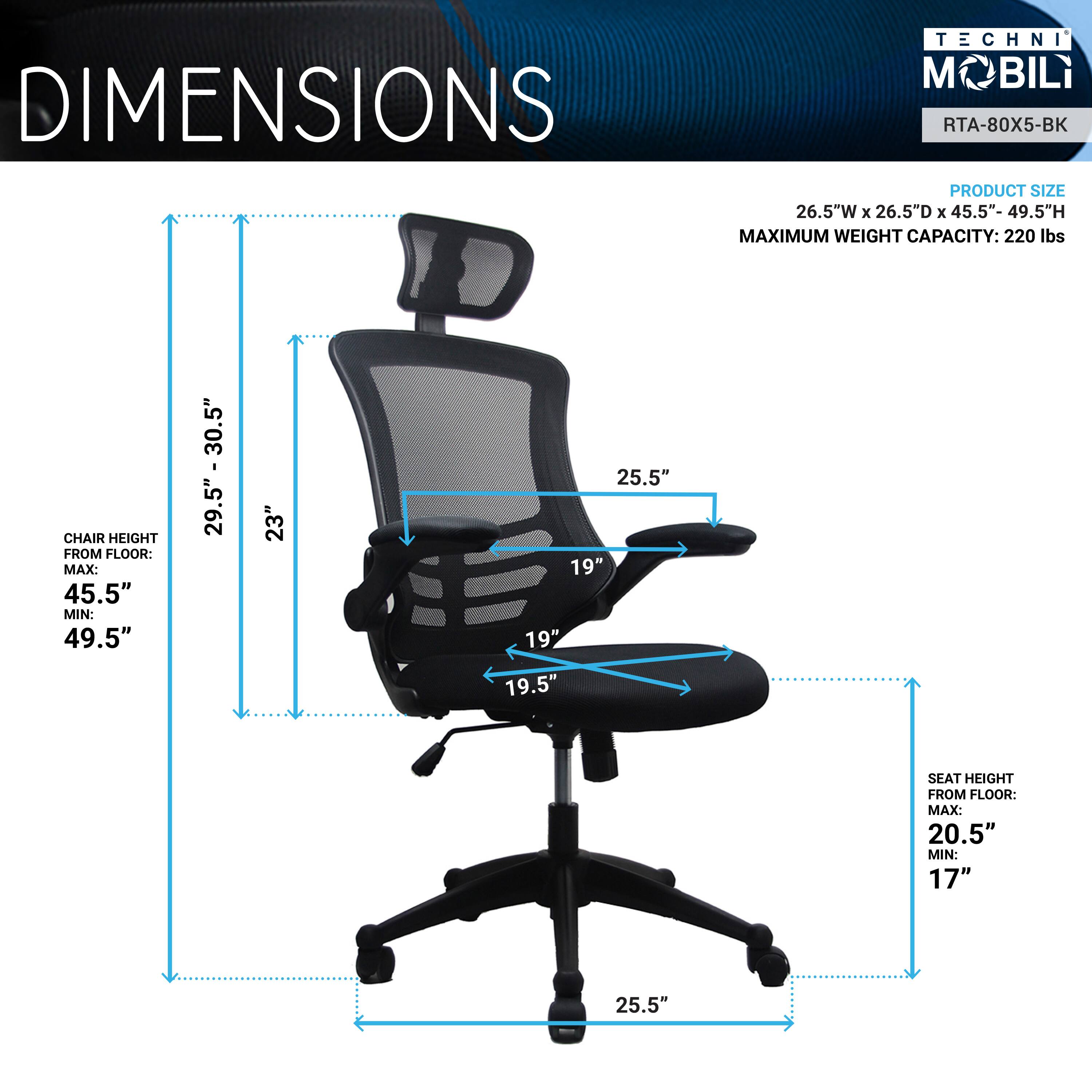 TECHNI M BILi DIMENSIONS RTA-80X5-BK  
PRODUCT SIZE: 26.5"W x 26.5"D x 45.5"- 49.5"H  
MAXIMUM WEIGHT CAPACITY: 220 lbs  
CHAIR HEIGHT FROM FLOOR: MAX: 45.5" MIN: 49.5"  
SEAT HEIGHT FROM FLOOR: MAX: 20.5" MIN: 17"