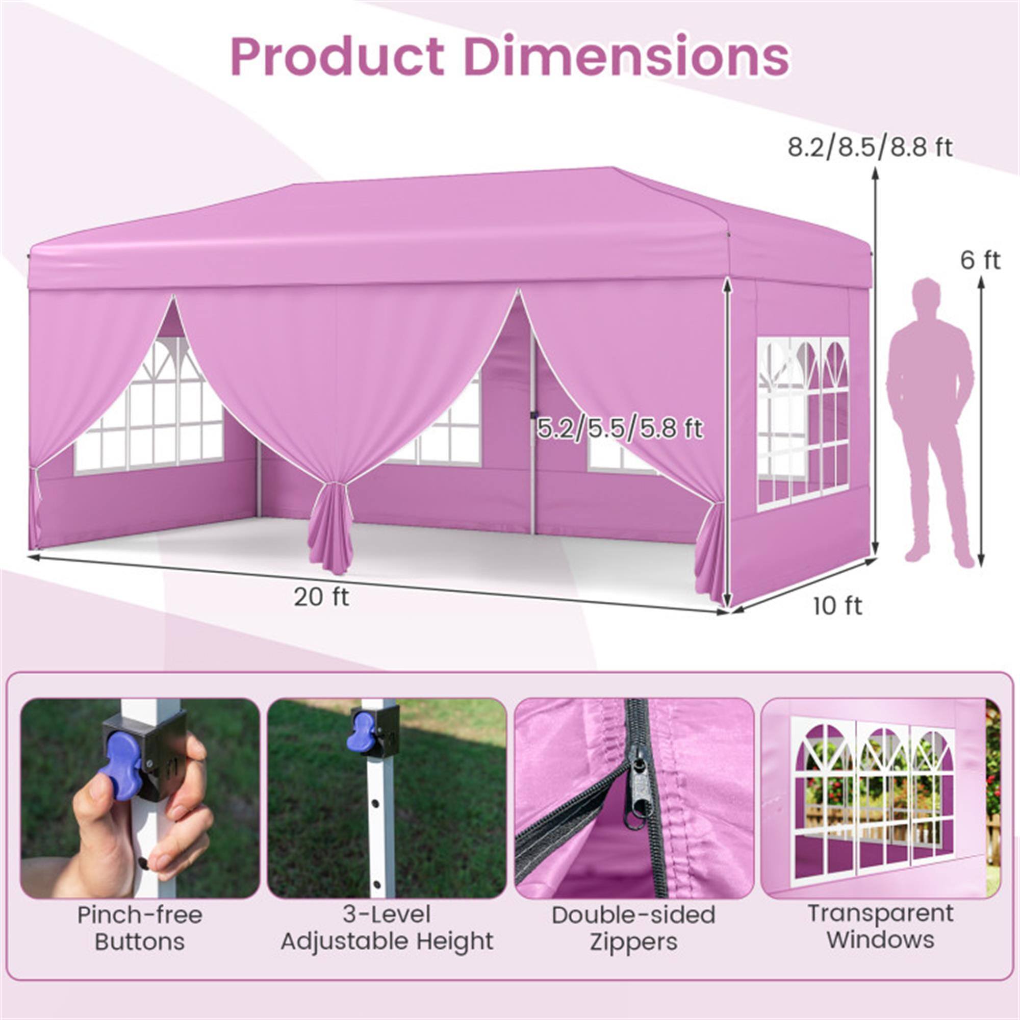 Product Dimensions  
8.2/8.5/8.8 ft  
6 ft  
5.2/5.5/5.8 ft  
20 ft  
10 ft  

Pinch-free Buttons  
3-Level Adjustable Height  
Double-sided Zippers  
Transparent Windows
