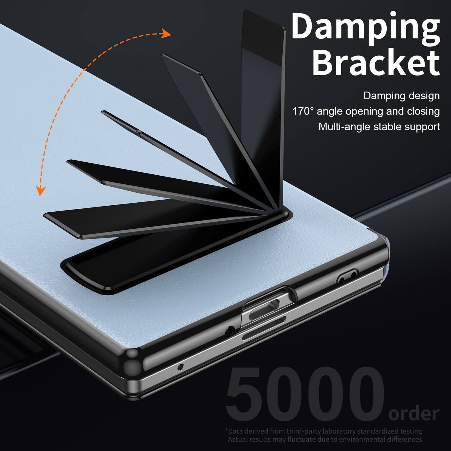 Damping Bracket  
Damping design  
170° angle opening and closing  
Multi-angle stable support  

5000 order  
*Data derived from third-party laboratory standardized testing  
Actual results may fluctuate due to environmental differences