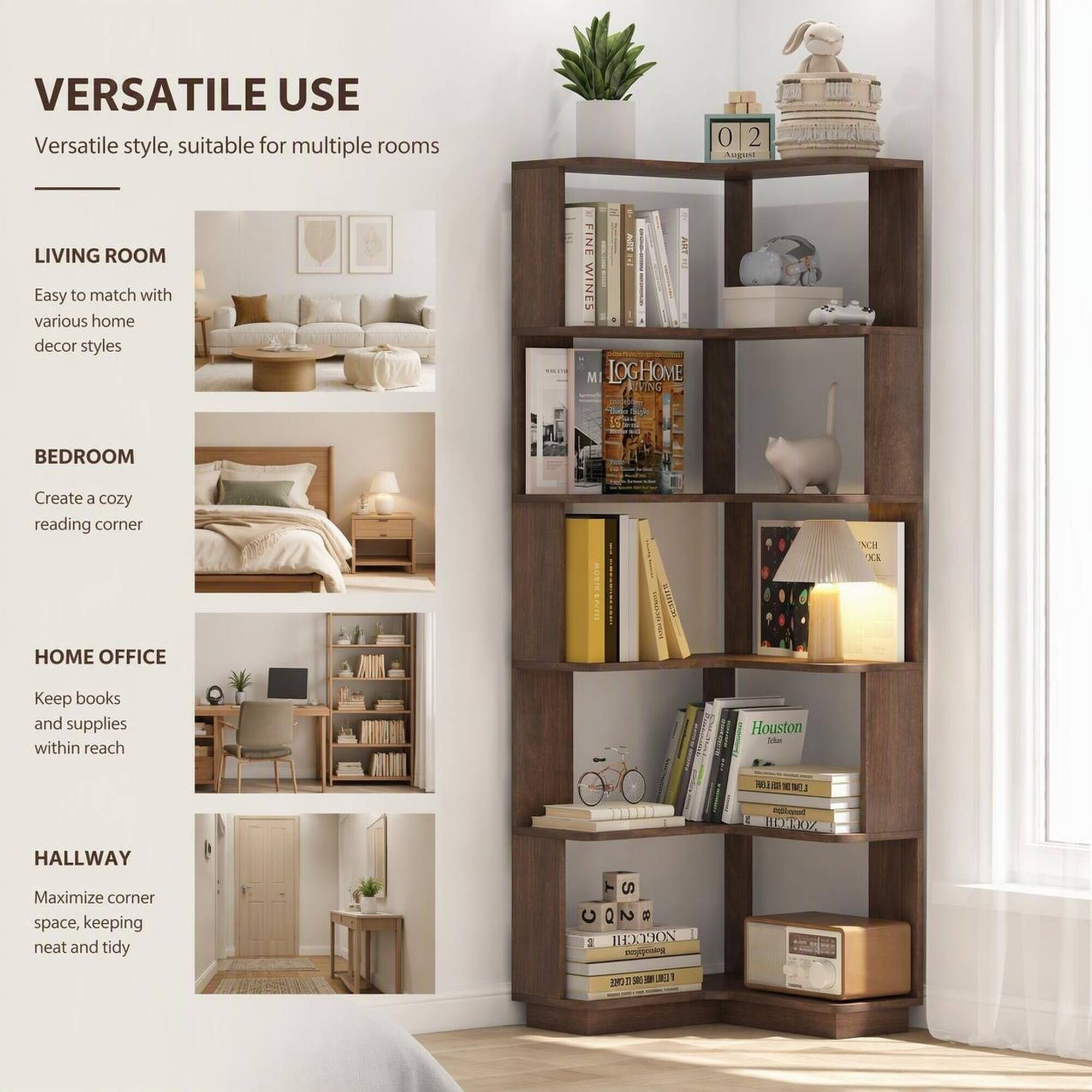 VERSATILE USE  
Versatile style, suitable for multiple rooms

LIVING ROOM  
Easy to match with various home decor styles

BEDROOM  
Create a cozy reading corner

HOME OFFICE  
Keep books and supplies within reach

HALLWAY  
Maximize corner space, keeping neat and tidy