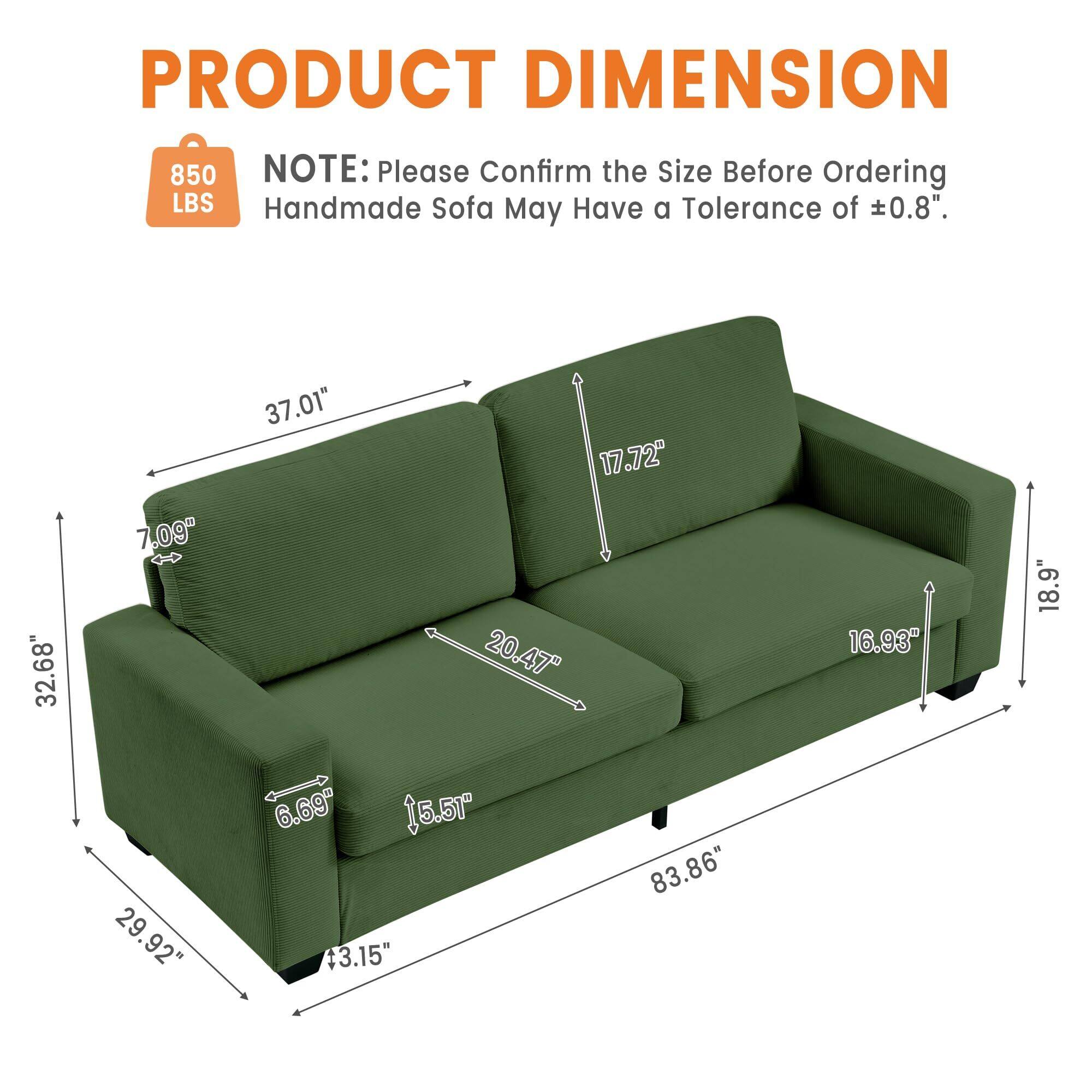 **PRODUCT DIMENSION**

**NOTE:** Please Confirm the Size Before Ordering  
Handmade Sofa May Have a Tolerance of ±0.8".

- **850 LBS**

- **32.68"** (Width)
- **7.09"** (Depth)
- **37.01"** (Height)
- **17.72"** (Seat Height)
- **20.47"** (Seat Depth)
- **16.93"** (Arm Height)
- **18.9"** (Arm Depth)
- **29.92"** (Back Height)
- **6.69"** (Back Depth)
- **15.5"** (Leg Height)
- **+3.15"** (Leg Depth)
- **83.86"** (Overall Length)