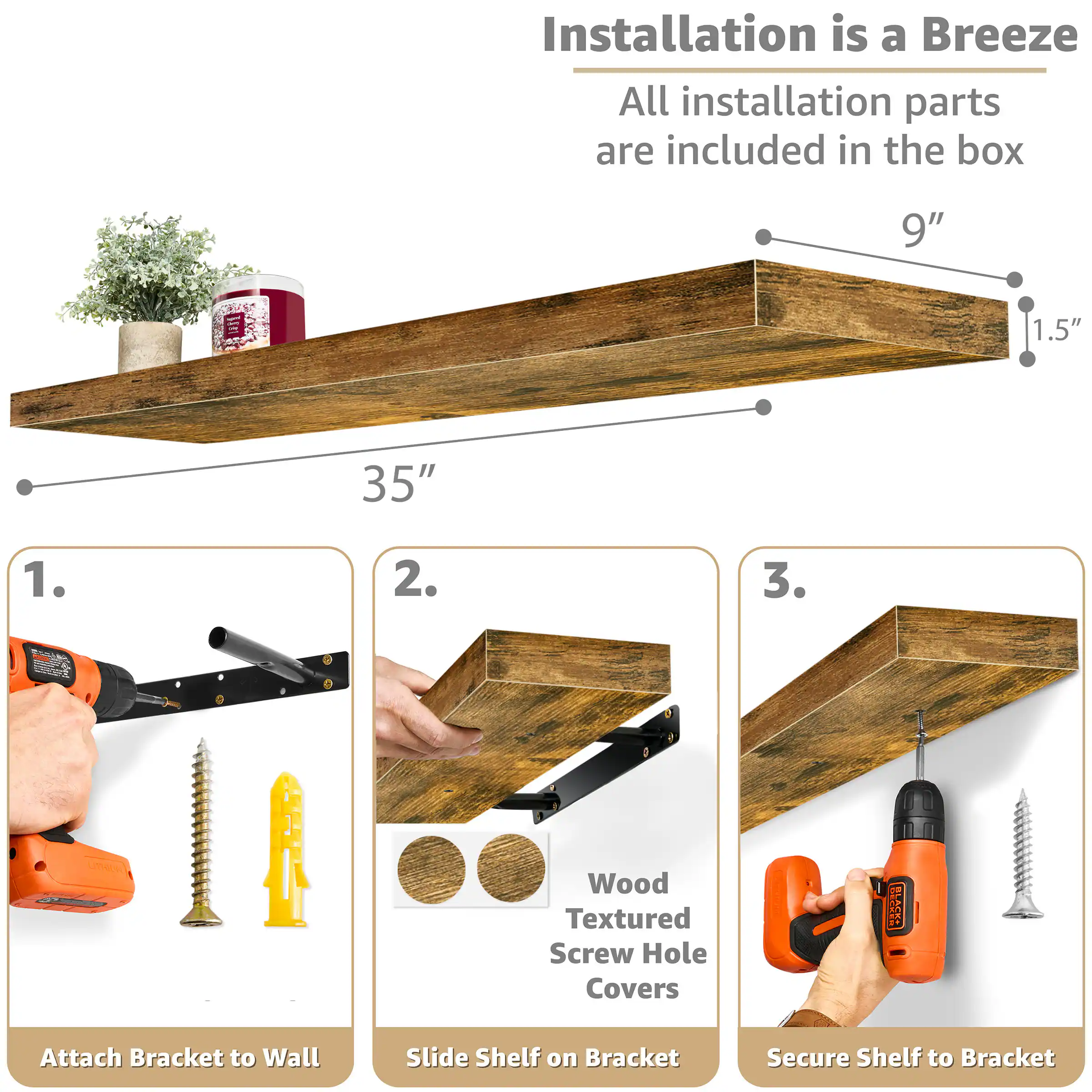 Installation is a Breeze  
All installation parts are included in the box

9"  
1.5"  
35"

1. Attach Bracket to Wall  
2. Slide Shelf on Bracket  
3. Secure Shelf to Bracket

Wood Textured Screw Hole Covers