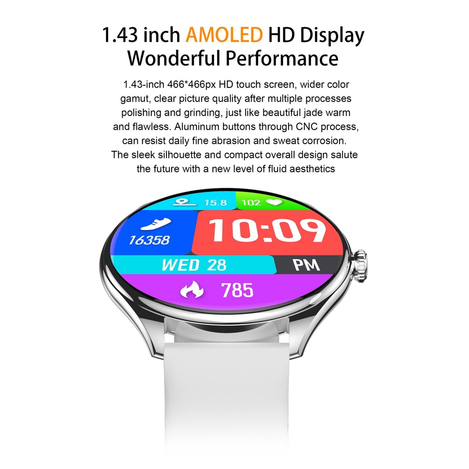 1.43 inch AMOLED HD Display  
Wonderful Performance  

1.43-inch 466*466px HD touch screen, wider color gamut, clear picture quality after multiple processes polishing and grinding, just like beautiful jade warm and flawless. Aluminum buttons through CNC process, can resist daily fine abrasion and sweat corrosion. The sleek silhouette and compact overall design salute the future with a new level of fluid aesthetics.  

15.8 102 16358 10:09 WED 28 PM 785