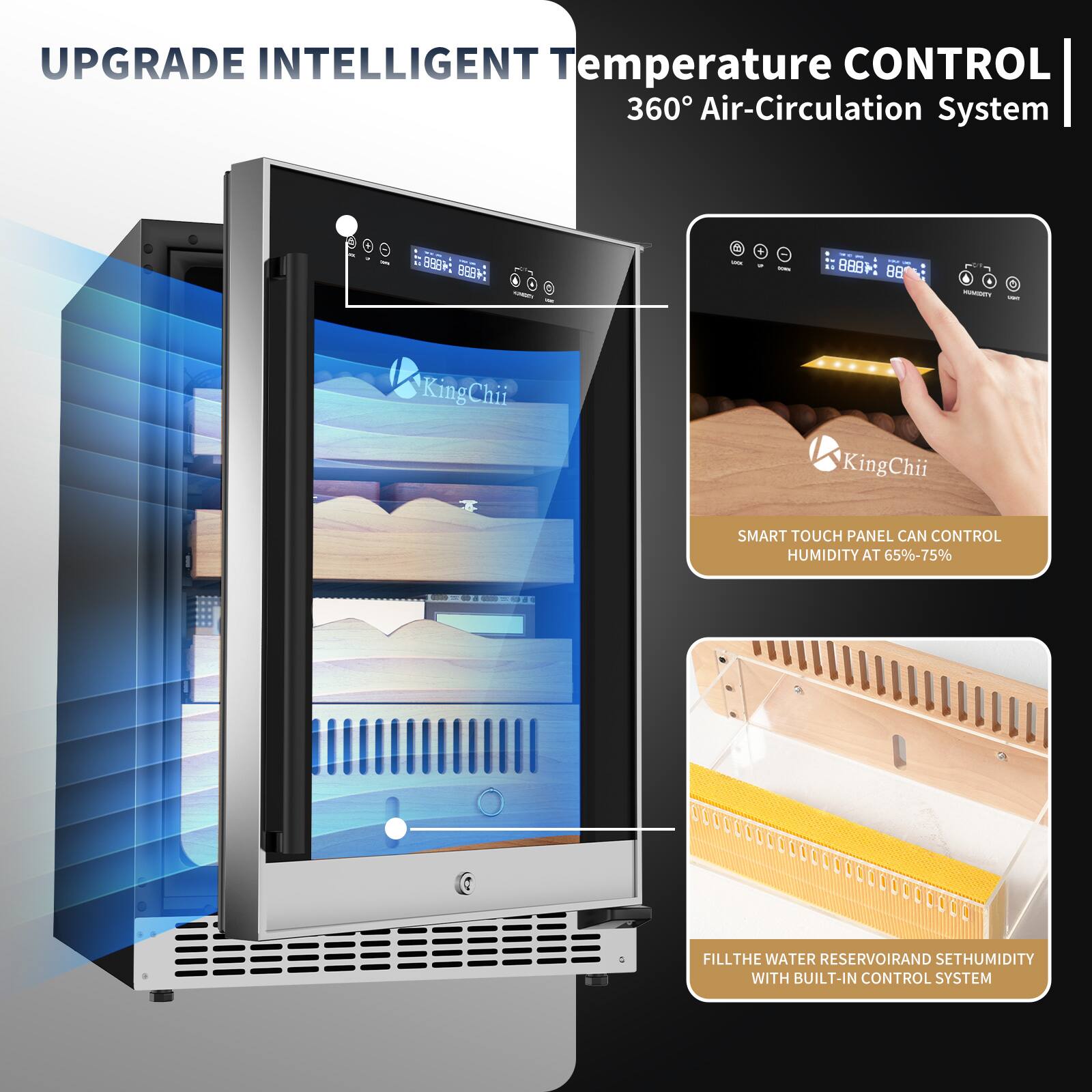 UPGRADE INTELLIGENT Temperature CONTROL 360° Air-Circulation System

SMART TOUCH PANEL CAN CONTROL HUMIDITY AT 65%-75%

FILL THE WATER RESERVOIR AND SET HUMIDITY WITH BUILT-IN CONTROL SYSTEM
