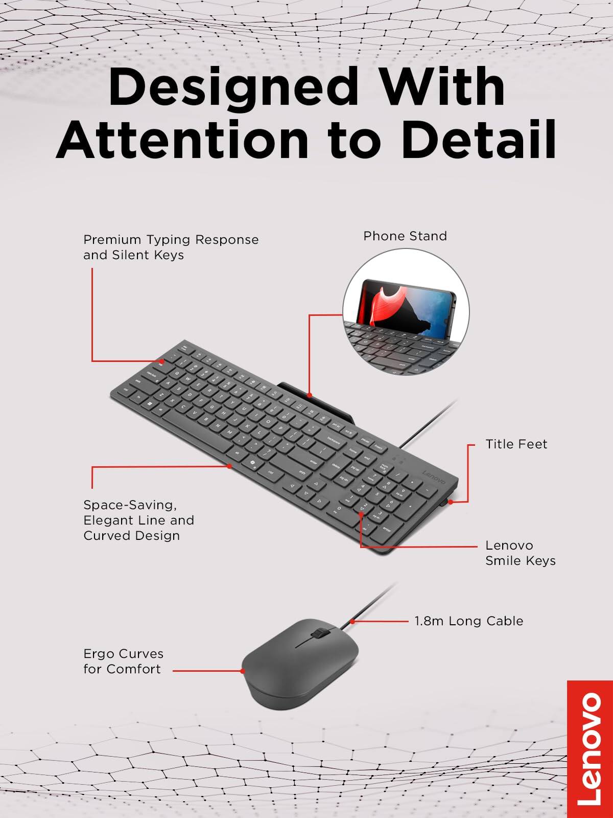 Designed With Attention to Detail

- Premium Typing Response and Silent Keys
- Phone Stand
- Space-Saving, Elegant Line and Curved Design
- Title Feet
- Lenovo Smile Keys
- 1.8m Long Cable
- Ergo Curves for Comfort

Lenovo
