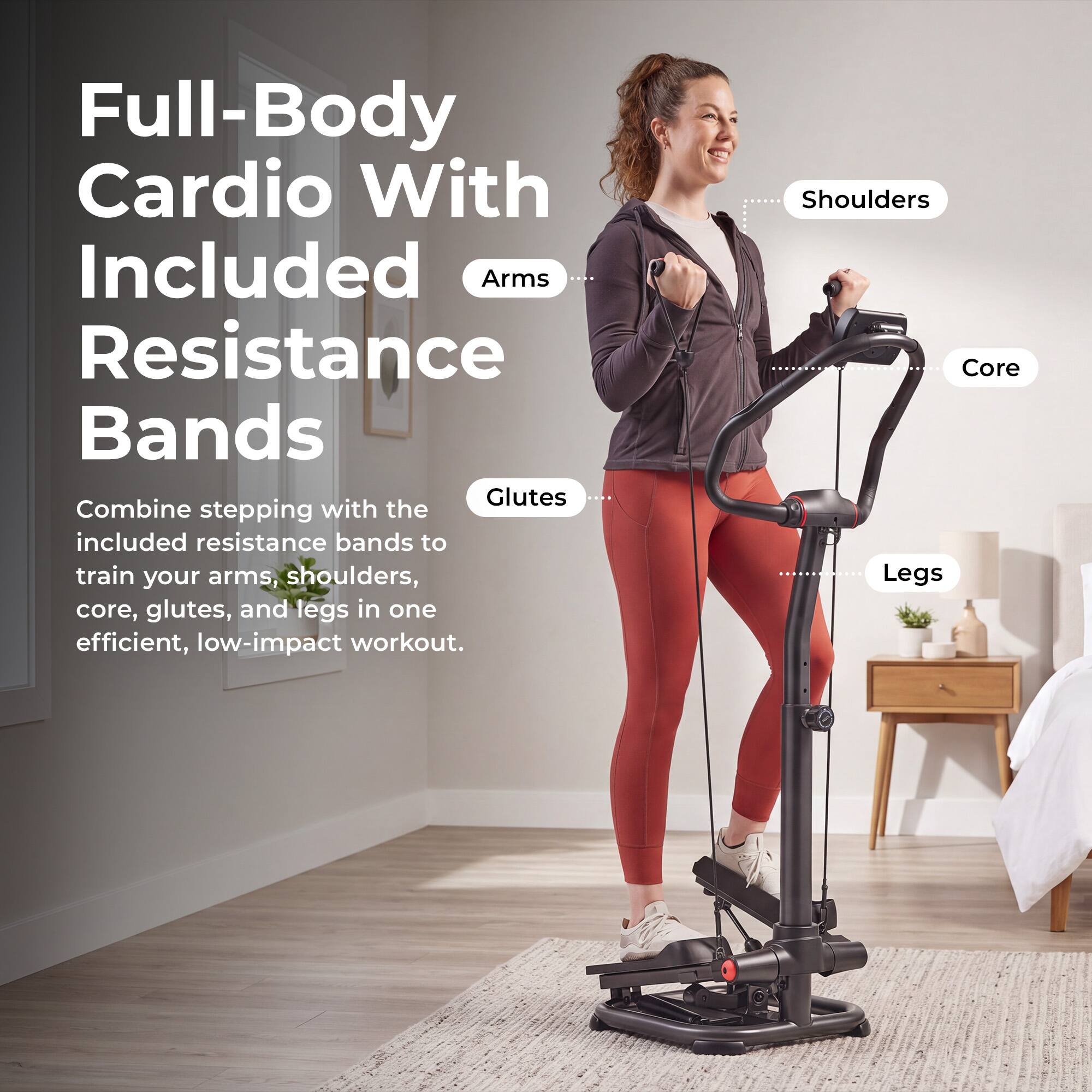 Full-Body Cardio With Included Resistance Bands

Combine stepping with the included resistance bands to train your arms, shoulders, core, glutes, and legs in one efficient, low-impact workout.

- Arms
- Shoulders
- Core
- Glutes
- Legs