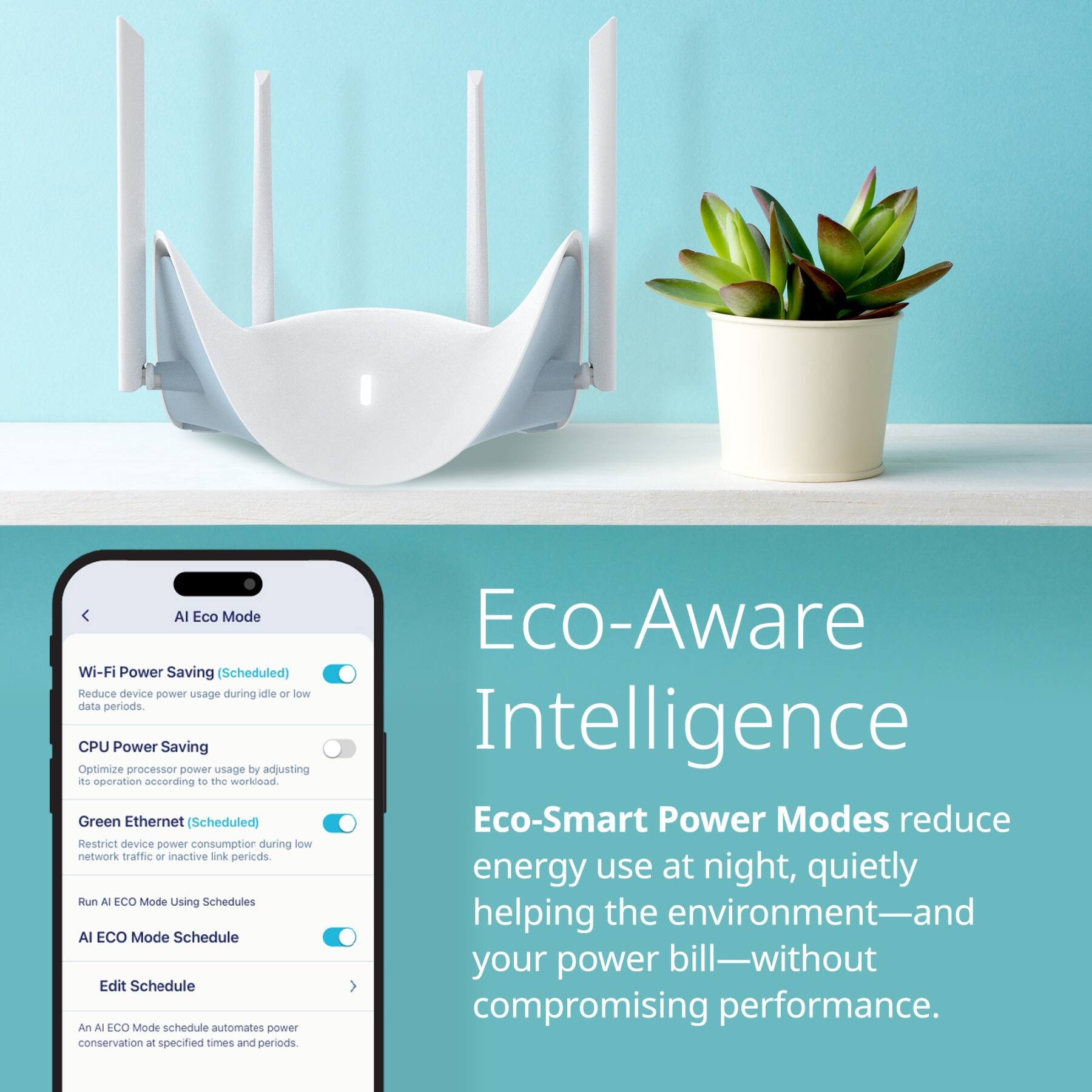 AI Eco Mode

Wi-Fi Power Saving (Scheduled)  
Reduce device power usage during idle or low data periods.

CPU Power Saving  
Optimize processor power usage by adjusting its operation according to the workload.

Green Ethernet (Scheduled)  
Restrict device power consumption during low network traffic or inactive link periods.

Run AI Eco Mode Using Schedules  
AI ECO Mode Schedule  
Edit Schedule  
An AI ECO Mode schedule automates power conservation at specified times and periods.

Eco-Aware Intelligence  
Eco-Smart Power Modes reduce energy use at night, quietly helping the environment—and your power bill—without compromising performance.