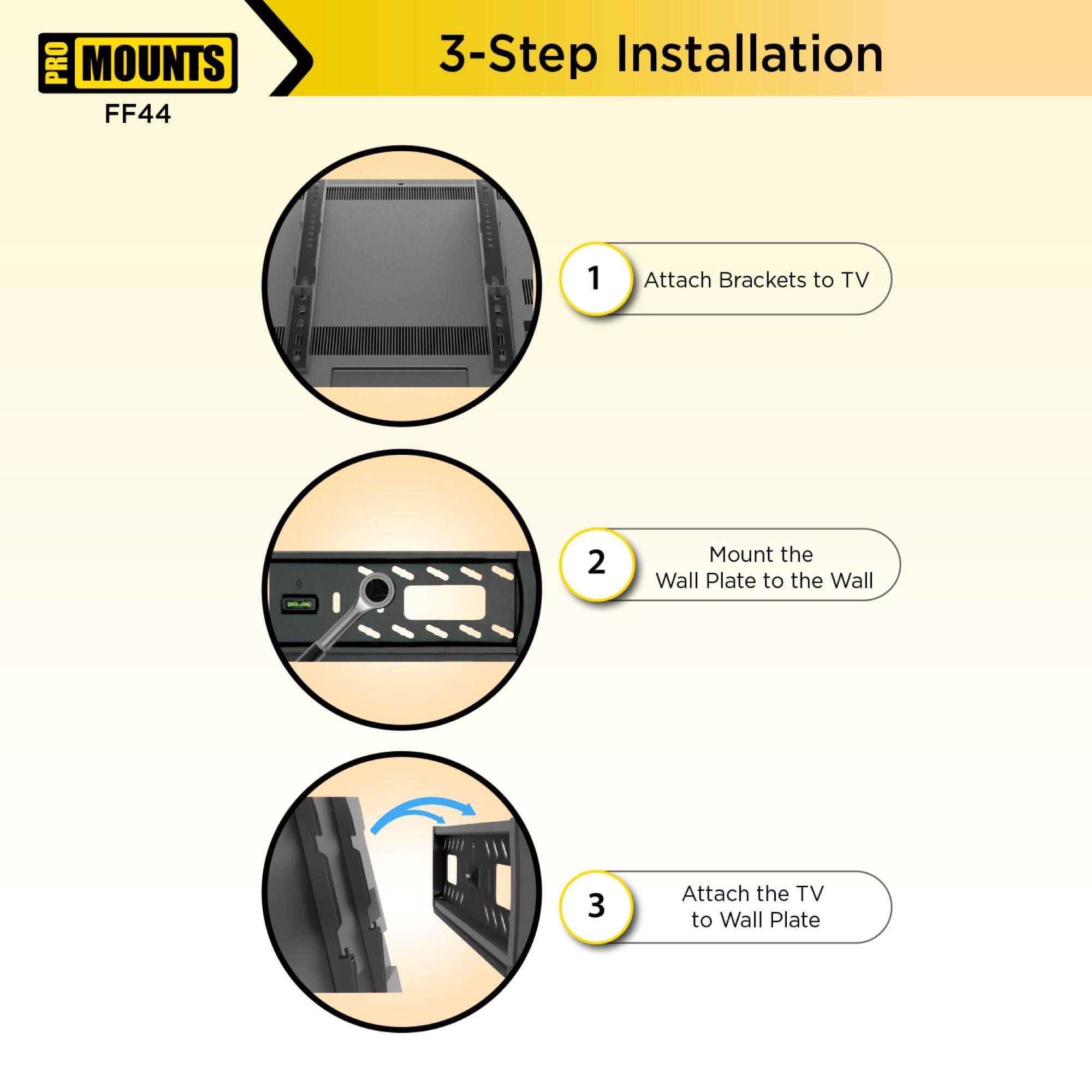 PRO MOUNTS  
FF44  

3-Step Installation  

1. Attach Brackets to TV  

2. Mount the Wall Plate to the Wall  

3. Attach the TV to Wall Plate