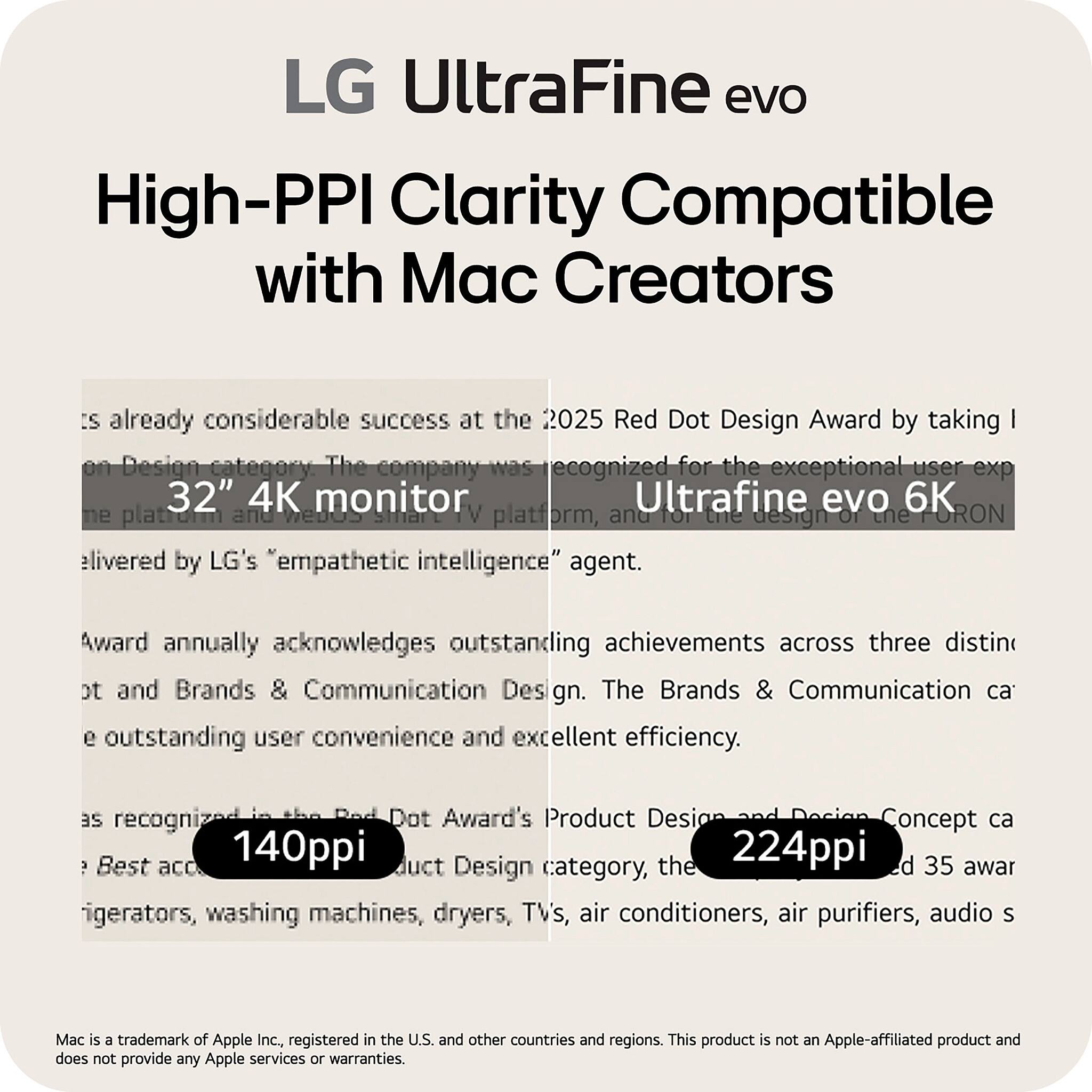 LG UltraFine evo  
High-PPI Clarity Compatible with Mac Creators

The LG UltraFine evo has already achieved considerable success at the 2025 Red Dot Design Award by taking the top prize in the Product Design category. The company was recognized for the exceptional user experience of the 32" 4K monitor Ultrafine evo 6K, as well as the design of the WebOS smart TV platform, and for the design of the "empathetic intelligence" agent.

The Red Dot Award annually acknowledges outstanding achievements across three distinct categories: Product Design, Brands & Communication Design, and Design Concept. The Brands & Communication Design category recognizes outstanding user convenience and excellent efficiency, as recognized in the Red Dot Award's Product Design category, the 140ppi and 224ppi products, and the Design Concept category, the 35 awardees, including refrigerators, washing machines, dryers, TVs, air conditioners, air purifiers, audio systems.

Mac is a trademark of Apple Inc., registered in the U.S. and other countries and regions. This product is not an Apple-affiliated product and does not provide any Apple services or warranties.