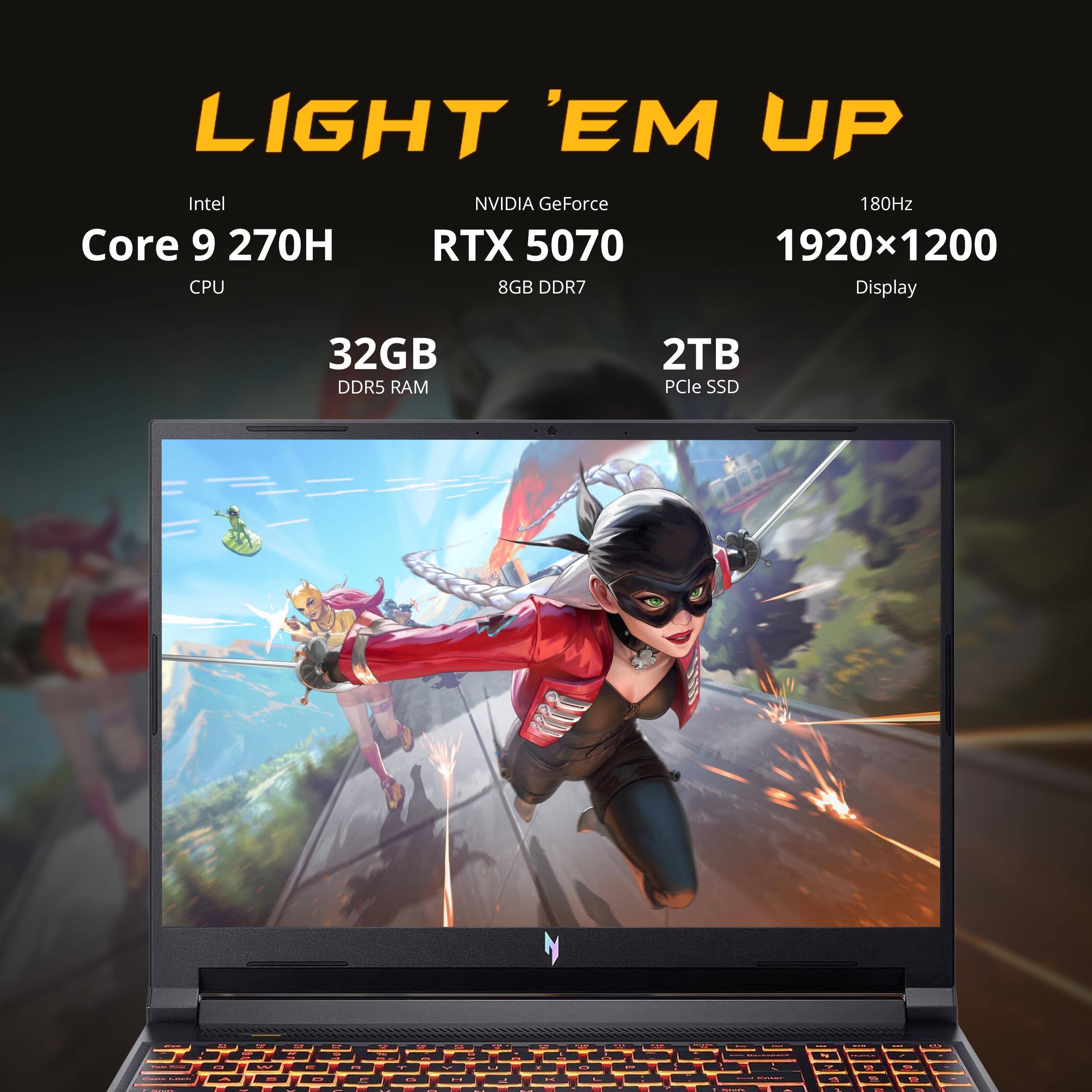 LIGHT 'EM UP  
Intel Core 9 270H CPU  
NVIDIA GeForce RTX 5070 8GB DDR7  
180Hz 1920x1200 Display  
32GB DDR5 RAM  
2TB PCIe SSD