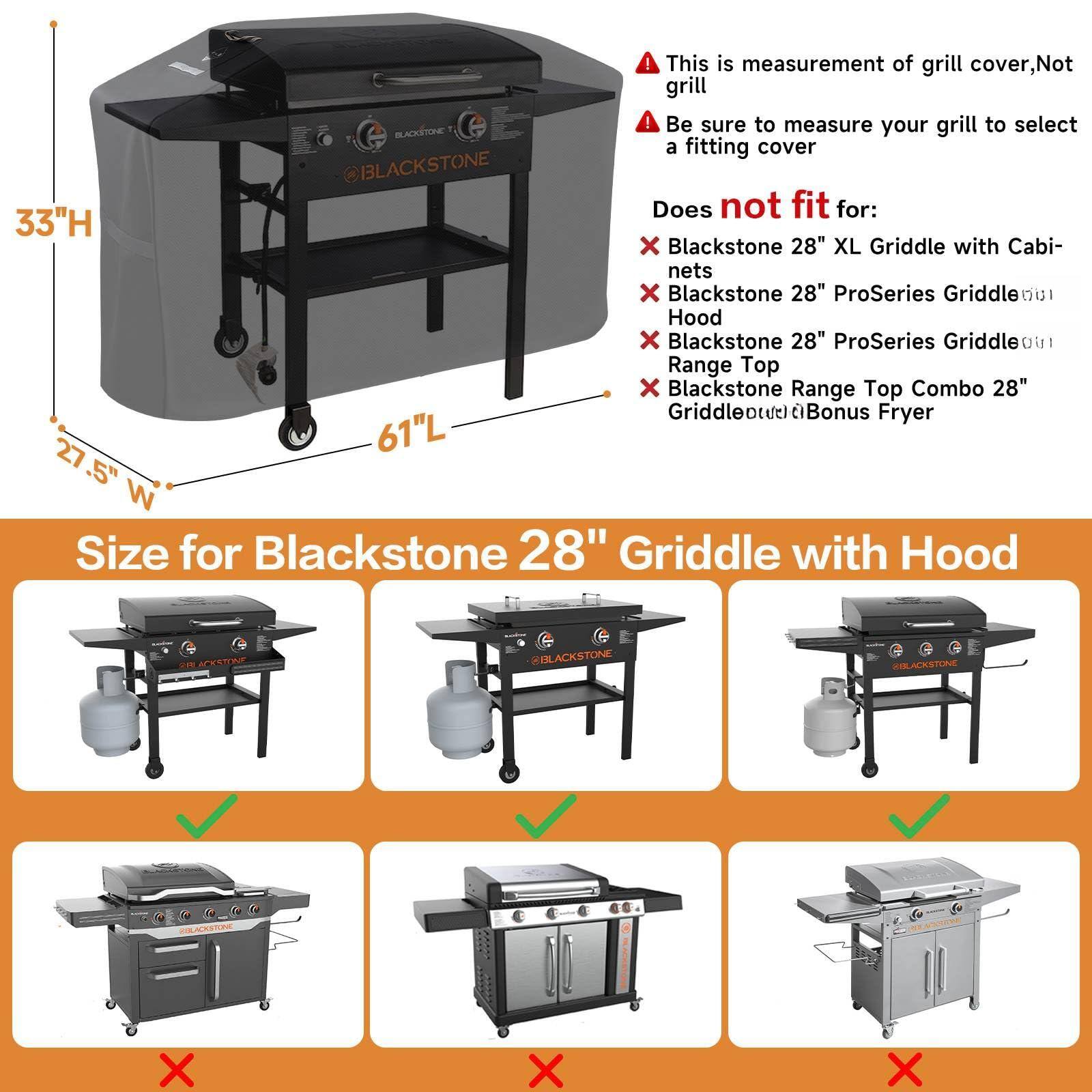 This is measurement of grill cover, Not grill. Be sure to measure your grill to select a fitting cover.

Does not fit for:
- Blackstone 28" XL Griddle with Cabinets
- Blackstone 28" ProSeries Griddle with Hood
- Blackstone 28" ProSeries Griddle Range Top
- Blackstone Range Top Combo 28" Griddle with Bonus Fryer

Size for Blackstone 28" Griddle with Hood

33"H x 61"L x 27.5"W
