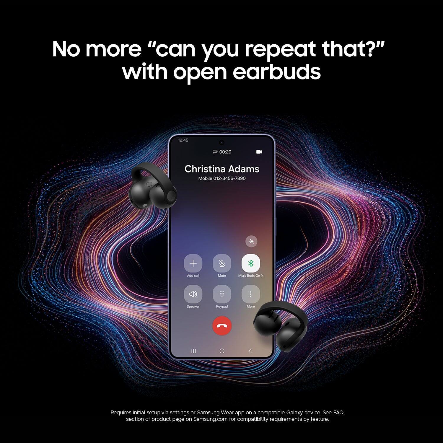 No more "can you repeat that?" with open earbuds

12:45
00:20
Christina Adams
Mobile 012-3456-7890

Add call
Mute
Mia's Buds On
Speaker
Keypad
More

Requires initial setup via settings or Samsung Wear app on a compatible Galaxy device. See FAQ section of product page on Samsung.com for compatibility requirements by feature.