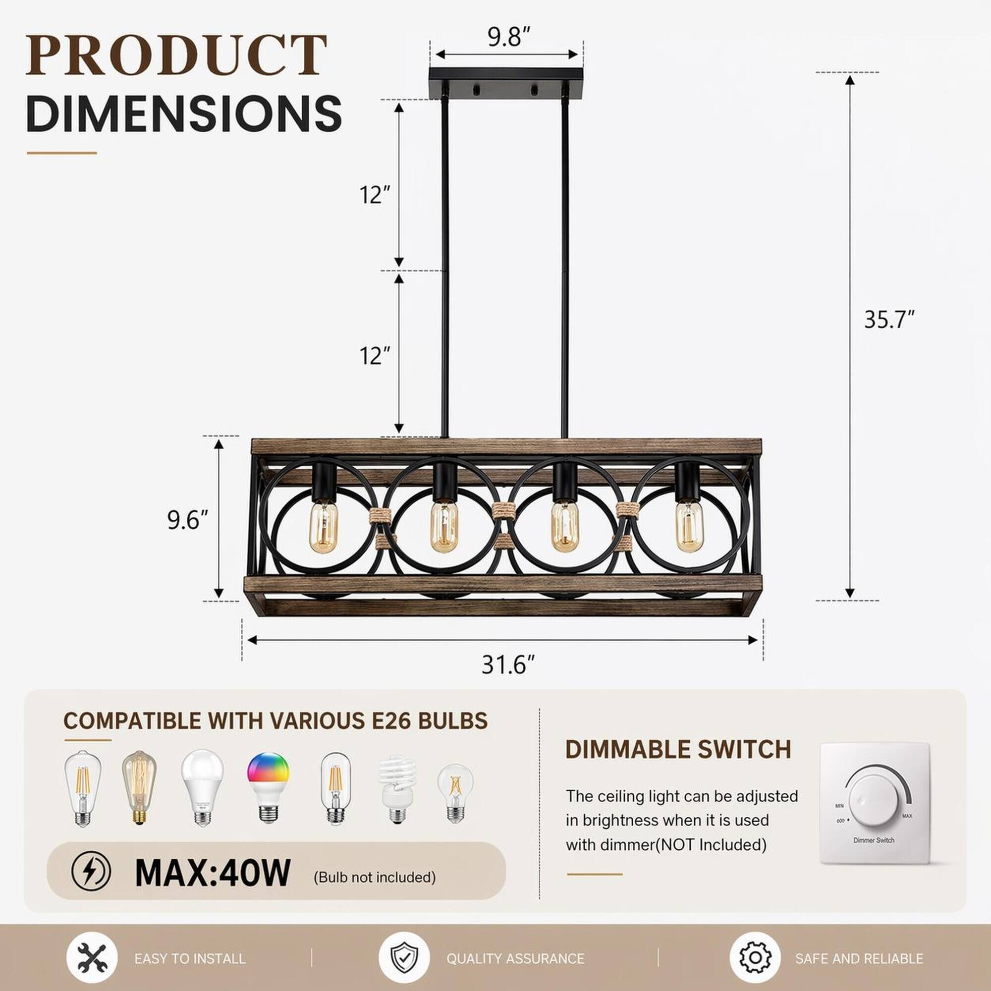 PRODUCT DIMENSIONS  
9.8"  
12"  
12"  
35.7"  
9.6"  
31.6"  

COMPATIBLE WITH VARIOUS E26 BULBS  
DIMMABLE SWITCH  
MAX: 40W (Bulb not included)  
The ceiling light can be adjusted in brightness when it is used with dimmer (NOT Included)  

EASY TO INSTALL  
QUALITY ASSURANCE  
SAFE AND RELIABLE