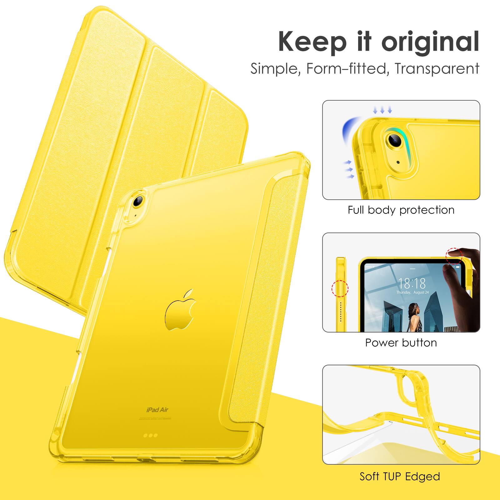 Keep it original  
Simple, Form-fitted, Transparent  

Full body protection  

Power button  

Soft TUP Edged